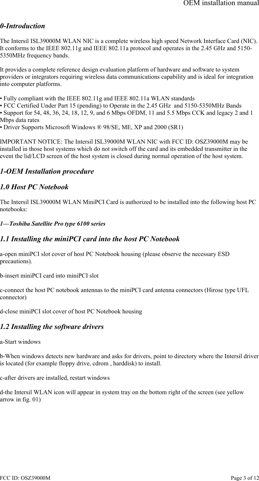 OEM installation manual FCC ID: OSZ39000M    Page 3 of 12 0-Introduction  The Intersil ISL39000M WLAN NIC is a complete wireless high speed Network Interface Card (NIC). It conforms to the IEEE 802.11g and IEEE 802.11a protocol and operates in the 2.45 GHz and 5150-5350MHz frequency bands.   It provides a complete reference design evaluation platform of hardware and software to system providers or integrators requiring wireless data communications capability and is ideal for integration into computer platforms.  &bull; Fully compliant with the IEEE 802.11g and IEEE 802.11a WLAN standards &bull; FCC Certified Under Part 15 (pending) to Operate in the 2.45 GHz  and 5150-5350MHz Bands &bull; Support for 54, 48, 36, 24, 18, 12, 9, and 6 Mbps OFDM, 11 and 5.5 Mbps CCK and legacy 2 and 1 Mbps data rates &bull; Driver Supports Microsoft Windows &reg; 98/SE, ME, XP and 2000 (SR1)  IMPORTANT NOTICE: The Intersil ISL39000M WLAN NIC with FCC ID: OSZ39000M may be installed in those host systems which do not switch off the card and its embedded transmitter in the event the lid/LCD screen of the host system is closed during normal operation of the host system.   1-OEM Installation procedure  1.0 Host PC Notebook  The Intersil ISL39000M WLAN MiniPCI Card is authorized to be installed into the following host PC notebooks:  1&mdash;Toshiba Satellite Pro type 6100 series  1.1 Installing the miniPCI card into the host PC Notebook  a-open miniPCI slot cover of host PC Notebook housing (please observe the necessary ESD precautions).  b-insert miniPCI card into miniPCI slot  c-connect the host PC notebook antennas to the miniPCI card antenna connectors (Hirose type UFL  connector)  d-close miniPCI slot cover of host PC Notebook housing  1.2 Installing the software drivers  a-Start windows  b-When windows detects new hardware and asks for drivers, point to directory where the Intersil driver is located (for example floppy drive, cdrom , harddisk) to install.  c-after drivers are installed, restart windows  d-the Intersil WLAN icon will appear in system tray on the bottom right of the screen (see yellow arrow in fig. 01)  
