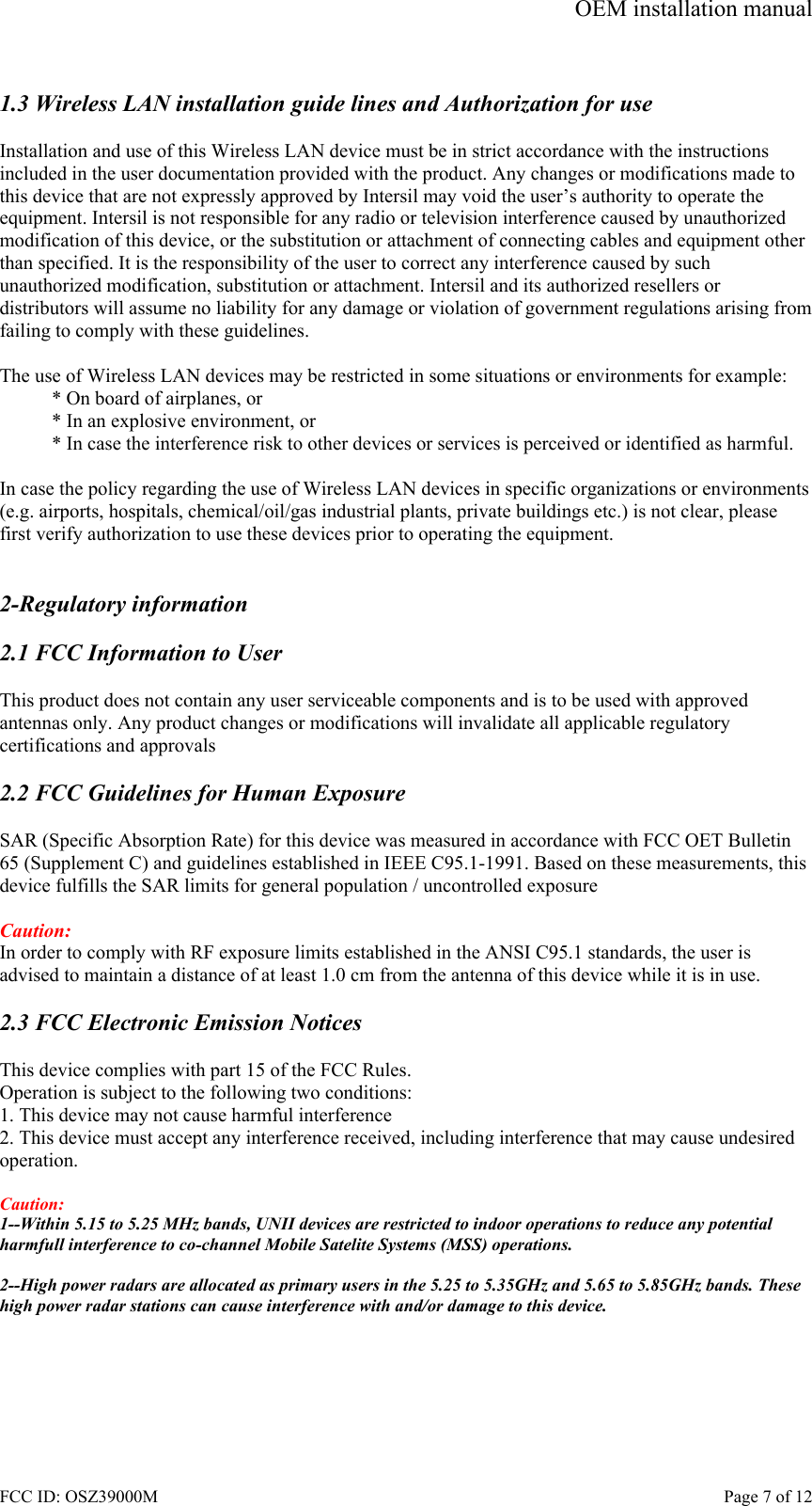 OEM installation manual FCC ID: OSZ39000M    Page 7 of 12  1.3 Wireless LAN installation guide lines and Authorization for use  Installation and use of this Wireless LAN device must be in strict accordance with the instructions included in the user documentation provided with the product. Any changes or modifications made to this device that are not expressly approved by Intersil may void the user&rsquo;s authority to operate the equipment. Intersil is not responsible for any radio or television interference caused by unauthorized modification of this device, or the substitution or attachment of connecting cables and equipment other than specified. It is the responsibility of the user to correct any interference caused by such unauthorized modification, substitution or attachment. Intersil and its authorized resellers or distributors will assume no liability for any damage or violation of government regulations arising from failing to comply with these guidelines.  The use of Wireless LAN devices may be restricted in some situations or environments for example: * On board of airplanes, or * In an explosive environment, or * In case the interference risk to other devices or services is perceived or identified as harmful.  In case the policy regarding the use of Wireless LAN devices in specific organizations or environments (e.g. airports, hospitals, chemical/oil/gas industrial plants, private buildings etc.) is not clear, please first verify authorization to use these devices prior to operating the equipment.   2-Regulatory information  2.1 FCC Information to User  This product does not contain any user serviceable components and is to be used with approved antennas only. Any product changes or modifications will invalidate all applicable regulatory certifications and approvals  2.2 FCC Guidelines for Human Exposure  SAR (Specific Absorption Rate) for this device was measured in accordance with FCC OET Bulletin 65 (Supplement C) and guidelines established in IEEE C95.1-1991. Based on these measurements, this device fulfills the SAR limits for general population / uncontrolled exposure  Caution: In order to comply with RF exposure limits established in the ANSI C95.1 standards, the user is advised to maintain a distance of at least 1.0 cm from the antenna of this device while it is in use.  2.3 FCC Electronic Emission Notices  This device complies with part 15 of the FCC Rules. Operation is subject to the following two conditions: 1. This device may not cause harmful interference 2. This device must accept any interference received, including interference that may cause undesired operation.  Caution:  1--Within 5.15 to 5.25 MHz bands, UNII devices are restricted to indoor operations to reduce any potential harmfull interference to co-channel Mobile Satelite Systems (MSS) operations.  2--High power radars are allocated as primary users in the 5.25 to 5.35GHz and 5.65 to 5.85GHz bands. These high power radar stations can cause interference with and/or damage to this device.  