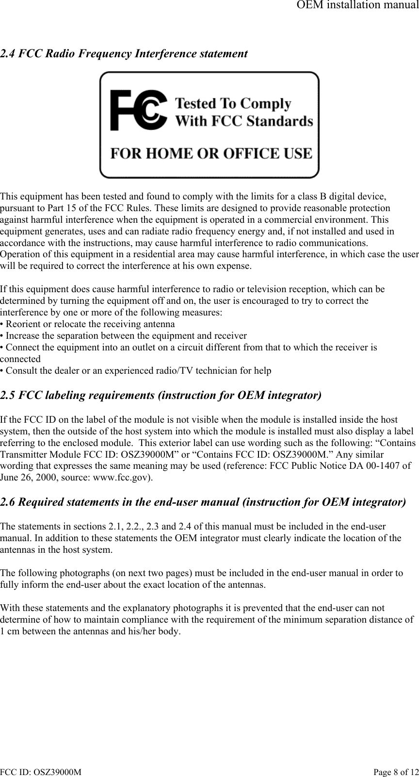 OEM installation manual FCC ID: OSZ39000M    Page 8 of 12  2.4 FCC Radio Frequency Interference statement    This equipment has been tested and found to comply with the limits for a class B digital device, pursuant to Part 15 of the FCC Rules. These limits are designed to provide reasonable protection against harmful interference when the equipment is operated in a commercial environment. This equipment generates, uses and can radiate radio frequency energy and, if not installed and used in accordance with the instructions, may cause harmful interference to radio communications. Operation of this equipment in a residential area may cause harmful interference, in which case the user will be required to correct the interference at his own expense.  If this equipment does cause harmful interference to radio or television reception, which can be determined by turning the equipment off and on, the user is encouraged to try to correct the interference by one or more of the following measures: &bull; Reorient or relocate the receiving antenna &bull; Increase the separation between the equipment and receiver &bull; Connect the equipment into an outlet on a circuit different from that to which the receiver is connected &bull; Consult the dealer or an experienced radio/TV technician for help  2.5 FCC labeling requirements (instruction for OEM integrator)   If the FCC ID on the label of the module is not visible when the module is installed inside the host system, then the outside of the host system into which the module is installed must also display a label referring to the enclosed module.  This exterior label can use wording such as the following: &ldquo;Contains Transmitter Module FCC ID: OSZ39000M&rdquo; or &ldquo;Contains FCC ID: OSZ39000M.&rdquo; Any similar wording that expresses the same meaning may be used (reference: FCC Public Notice DA 00-1407 of June 26, 2000, source: www.fcc.gov).  2.6 Required statements in the end-user manual (instruction for OEM integrator)  The statements in sections 2.1, 2.2., 2.3 and 2.4 of this manual must be included in the end-user manual. In addition to these statements the OEM integrator must clearly indicate the location of the antennas in the host system.  The following photographs (on next two pages) must be included in the end-user manual in order to fully inform the end-user about the exact location of the antennas.  With these statements and the explanatory photographs it is prevented that the end-user can not determine of how to maintain compliance with the requirement of the minimum separation distance of 1 cm between the antennas and his/her body. 