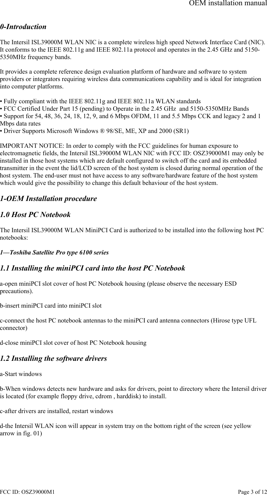 OEM installation manual FCC ID: OSZ39000M1    Page 3 of 12 0-Introduction  The Intersil ISL39000M WLAN NIC is a complete wireless high speed Network Interface Card (NIC). It conforms to the IEEE 802.11g and IEEE 802.11a protocol and operates in the 2.45 GHz and 5150-5350MHz frequency bands.   It provides a complete reference design evaluation platform of hardware and software to system providers or integrators requiring wireless data communications capability and is ideal for integration into computer platforms.  &bull; Fully compliant with the IEEE 802.11g and IEEE 802.11a WLAN standards &bull; FCC Certified Under Part 15 (pending) to Operate in the 2.45 GHz  and 5150-5350MHz Bands &bull; Support for 54, 48, 36, 24, 18, 12, 9, and 6 Mbps OFDM, 11 and 5.5 Mbps CCK and legacy 2 and 1 Mbps data rates &bull; Driver Supports Microsoft Windows &reg; 98/SE, ME, XP and 2000 (SR1)  IMPORTANT NOTICE: In order to comply with the FCC guidelines for human exposure to electromagnetic fields, the Intersil ISL39000M WLAN NIC with FCC ID: OSZ39000M1 may only be installed in those host systems which are default configured to switch off the card and its embedded transmitter in the event the lid/LCD screen of the host system is closed during normal operation of the host system. The end-user must not have access to any software/hardware feature of the host system which would give the possibility to change this default behaviour of the host system.  1-OEM Installation procedure  1.0 Host PC Notebook  The Intersil ISL39000M WLAN MiniPCI Card is authorized to be installed into the following host PC notebooks:  1&mdash;Toshiba Satellite Pro type 6100 series  1.1 Installing the miniPCI card into the host PC Notebook  a-open miniPCI slot cover of host PC Notebook housing (please observe the necessary ESD precautions).  b-insert miniPCI card into miniPCI slot  c-connect the host PC notebook antennas to the miniPCI card antenna connectors (Hirose type UFL  connector)  d-close miniPCI slot cover of host PC Notebook housing  1.2 Installing the software drivers  a-Start windows  b-When windows detects new hardware and asks for drivers, point to directory where the Intersil driver is located (for example floppy drive, cdrom , harddisk) to install.  c-after drivers are installed, restart windows  d-the Intersil WLAN icon will appear in system tray on the bottom right of the screen (see yellow arrow in fig. 01)  