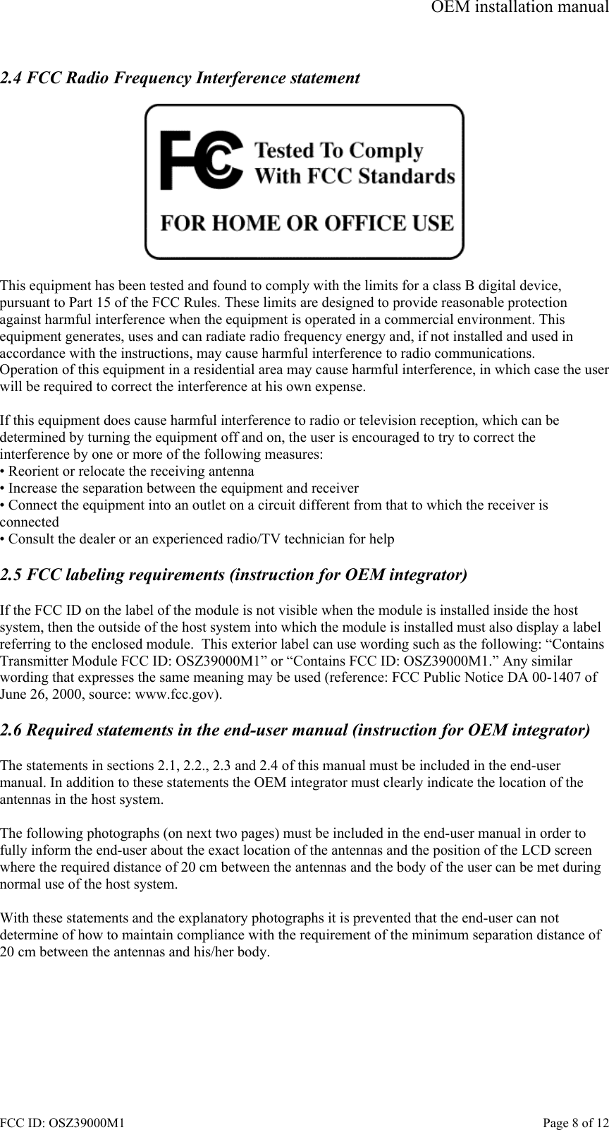 OEM installation manual FCC ID: OSZ39000M1    Page 8 of 12  2.4 FCC Radio Frequency Interference statement    This equipment has been tested and found to comply with the limits for a class B digital device, pursuant to Part 15 of the FCC Rules. These limits are designed to provide reasonable protection against harmful interference when the equipment is operated in a commercial environment. This equipment generates, uses and can radiate radio frequency energy and, if not installed and used in accordance with the instructions, may cause harmful interference to radio communications. Operation of this equipment in a residential area may cause harmful interference, in which case the user will be required to correct the interference at his own expense.  If this equipment does cause harmful interference to radio or television reception, which can be determined by turning the equipment off and on, the user is encouraged to try to correct the interference by one or more of the following measures: &bull; Reorient or relocate the receiving antenna &bull; Increase the separation between the equipment and receiver &bull; Connect the equipment into an outlet on a circuit different from that to which the receiver is connected &bull; Consult the dealer or an experienced radio/TV technician for help  2.5 FCC labeling requirements (instruction for OEM integrator)   If the FCC ID on the label of the module is not visible when the module is installed inside the host system, then the outside of the host system into which the module is installed must also display a label referring to the enclosed module.  This exterior label can use wording such as the following: &ldquo;Contains Transmitter Module FCC ID: OSZ39000M1&rdquo; or &ldquo;Contains FCC ID: OSZ39000M1.&rdquo; Any similar wording that expresses the same meaning may be used (reference: FCC Public Notice DA 00-1407 of June 26, 2000, source: www.fcc.gov).  2.6 Required statements in the end-user manual (instruction for OEM integrator)  The statements in sections 2.1, 2.2., 2.3 and 2.4 of this manual must be included in the end-user manual. In addition to these statements the OEM integrator must clearly indicate the location of the antennas in the host system.  The following photographs (on next two pages) must be included in the end-user manual in order to fully inform the end-user about the exact location of the antennas and the position of the LCD screen where the required distance of 20 cm between the antennas and the body of the user can be met during normal use of the host system.  With these statements and the explanatory photographs it is prevented that the end-user can not determine of how to maintain compliance with the requirement of the minimum separation distance of 20 cm between the antennas and his/her body. 