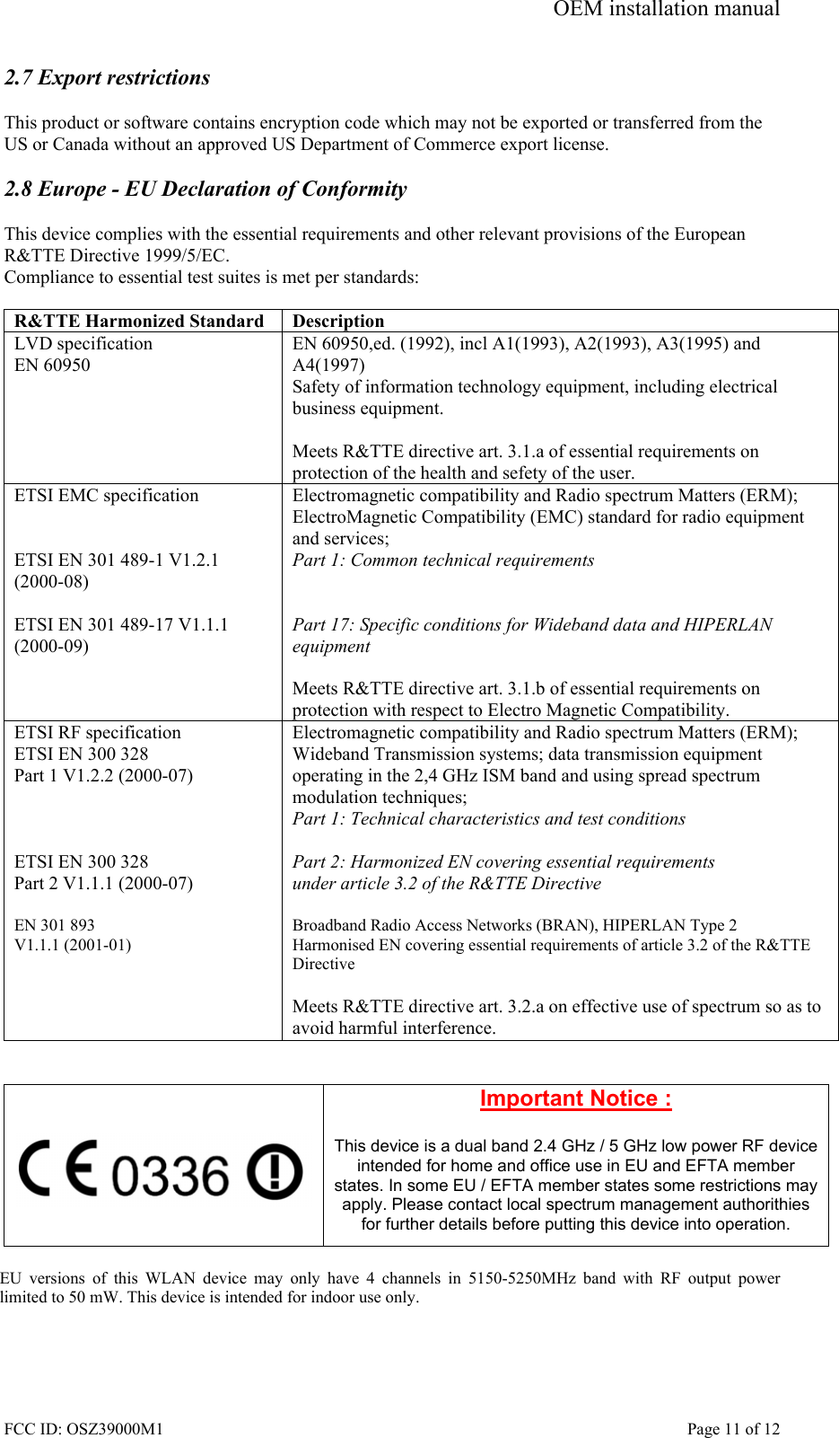 OEM installation manual FCC ID: OSZ39000M1    Page 11 of 12 2.7 Export restrictions  This product or software contains encryption code which may not be exported or transferred from the US or Canada without an approved US Department of Commerce export license.  2.8 Europe - EU Declaration of Conformity  This device complies with the essential requirements and other relevant provisions of the European R&amp;TTE Directive 1999/5/EC.  Compliance to essential test suites is met per standards:  R&amp;TTE Harmonized Standard  Description LVD specification EN 60950 EN 60950,ed. (1992), incl A1(1993), A2(1993), A3(1995) and A4(1997) Safety of information technology equipment, including electrical business equipment.  Meets R&amp;TTE directive art. 3.1.a of essential requirements on protection of the health and sefety of the user. ETSI EMC specification   ETSI EN 301 489-1 V1.2.1 (2000-08)  ETSI EN 301 489-17 V1.1.1 (2000-09)   Electromagnetic compatibility and Radio spectrum Matters (ERM); ElectroMagnetic Compatibility (EMC) standard for radio equipment and services; Part 1: Common technical requirements   Part 17: Specific conditions for Wideband data and HIPERLAN equipment  Meets R&amp;TTE directive art. 3.1.b of essential requirements on protection with respect to Electro Magnetic Compatibility. ETSI RF specification ETSI EN 300 328 Part 1 V1.2.2 (2000-07)    ETSI EN 300 328 Part 2 V1.1.1 (2000-07)  EN 301 893  V1.1.1 (2001-01)     Electromagnetic compatibility and Radio spectrum Matters (ERM); Wideband Transmission systems; data transmission equipment operating in the 2,4 GHz ISM band and using spread spectrum modulation techniques; Part 1: Technical characteristics and test conditions  Part 2: Harmonized EN covering essential requirements under article 3.2 of the R&amp;TTE Directive  Broadband Radio Access Networks (BRAN), HIPERLAN Type 2 Harmonised EN covering essential requirements of article 3.2 of the R&amp;TTE Directive  Meets R&amp;TTE directive art. 3.2.a on effective use of spectrum so as to avoid harmful interference.     Important Notice :  This device is a dual band 2.4 GHz / 5 GHz low power RF device intended for home and office use in EU and EFTA member states. In some EU / EFTA member states some restrictions may apply. Please contact local spectrum management authorithies for further details before putting this device into operation.  EU versions of this WLAN device may only have 4 channels in 5150-5250MHz band with RF output power limited to 50 mW. This device is intended for indoor use only.  