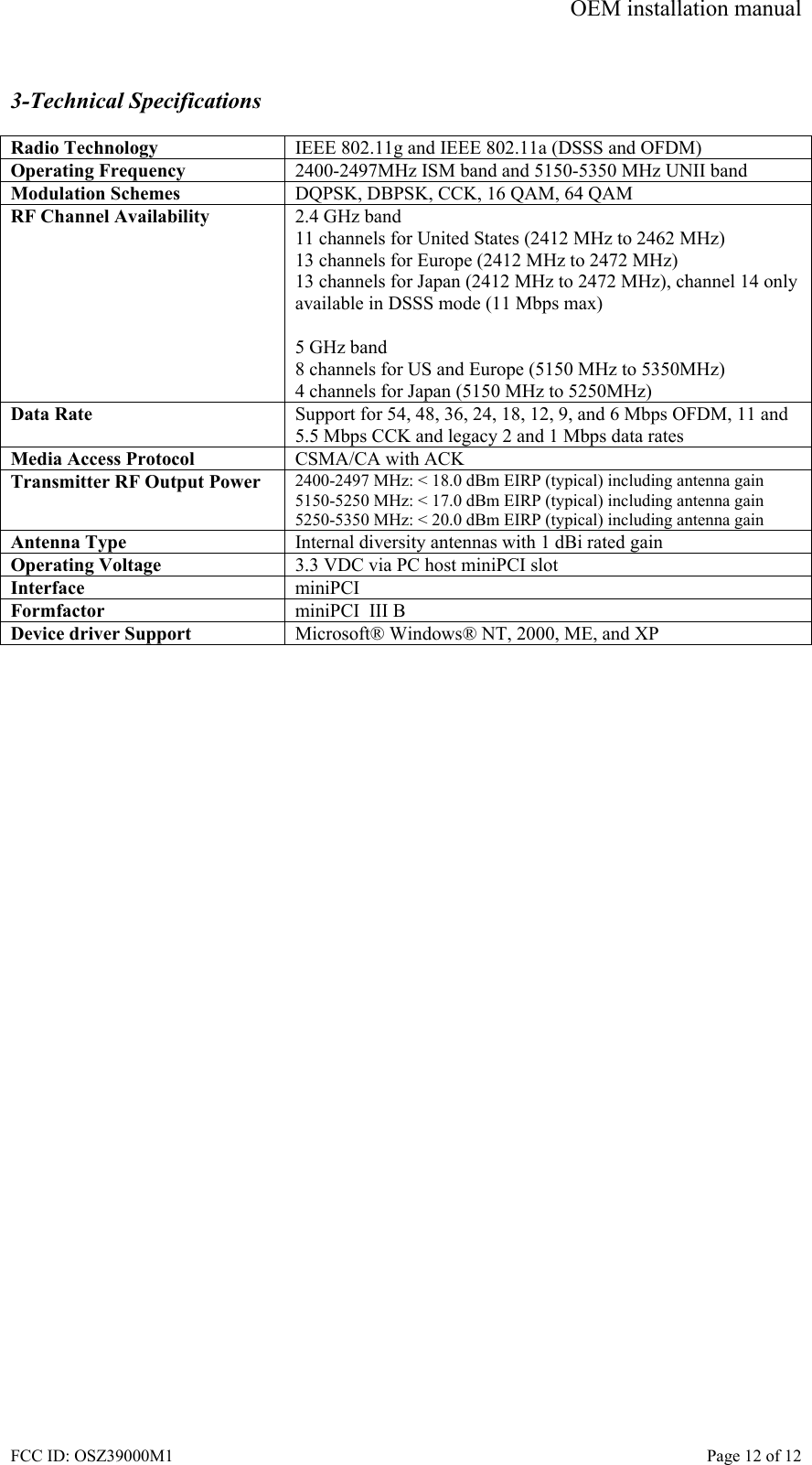 OEM installation manual FCC ID: OSZ39000M1    Page 12 of 12  3-Technical Specifications  Radio Technology  IEEE 802.11g and IEEE 802.11a (DSSS and OFDM) Operating Frequency  2400-2497MHz ISM band and 5150-5350 MHz UNII band Modulation Schemes  DQPSK, DBPSK, CCK, 16 QAM, 64 QAM RF Channel Availability  2.4 GHz band 11 channels for United States (2412 MHz to 2462 MHz) 13 channels for Europe (2412 MHz to 2472 MHz) 13 channels for Japan (2412 MHz to 2472 MHz), channel 14 only available in DSSS mode (11 Mbps max)  5 GHz band 8 channels for US and Europe (5150 MHz to 5350MHz) 4 channels for Japan (5150 MHz to 5250MHz) Data Rate  Support for 54, 48, 36, 24, 18, 12, 9, and 6 Mbps OFDM, 11 and 5.5 Mbps CCK and legacy 2 and 1 Mbps data rates Media Access Protocol  CSMA/CA with ACK Transmitter RF Output Power  2400-2497 MHz: < 18.0 dBm EIRP (typical) including antenna gain 5150-5250 MHz: < 17.0 dBm EIRP (typical) including antenna gain 5250-5350 MHz: < 20.0 dBm EIRP (typical) including antenna gain Antenna Type  Internal diversity antennas with 1 dBi rated gain Operating Voltage  3.3 VDC via PC host miniPCI slot Interface  miniPCI Formfactor  miniPCI  III B Device driver Support  Microsoft&reg; Windows&reg; NT, 2000, ME, and XP  