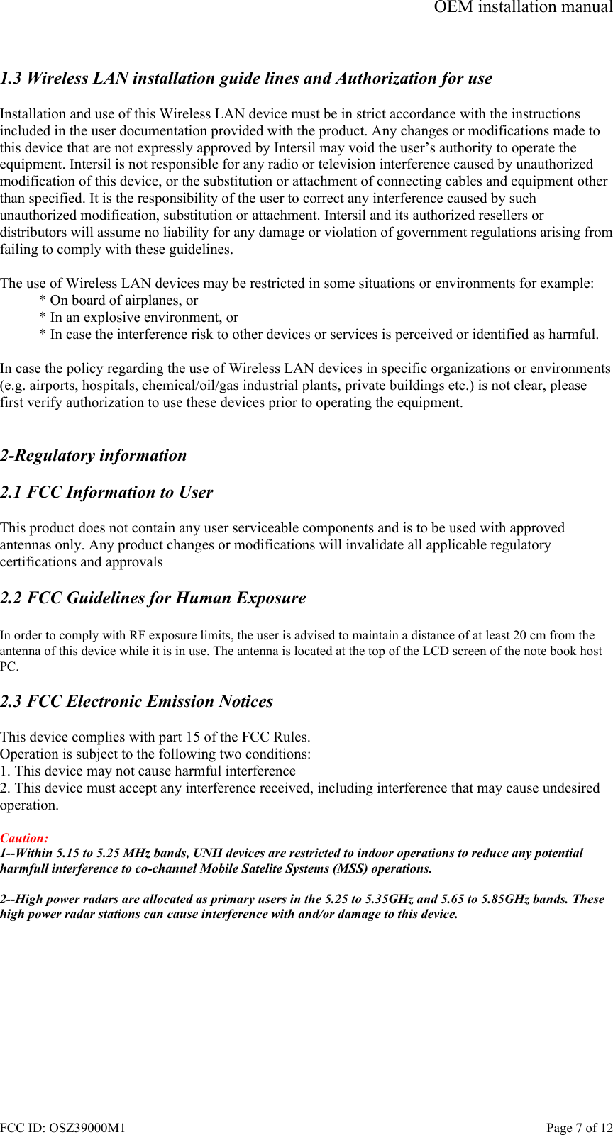 OEM installation manual FCC ID: OSZ39000M1    Page 7 of 12  1.3 Wireless LAN installation guide lines and Authorization for use  Installation and use of this Wireless LAN device must be in strict accordance with the instructions included in the user documentation provided with the product. Any changes or modifications made to this device that are not expressly approved by Intersil may void the user&rsquo;s authority to operate the equipment. Intersil is not responsible for any radio or television interference caused by unauthorized modification of this device, or the substitution or attachment of connecting cables and equipment other than specified. It is the responsibility of the user to correct any interference caused by such unauthorized modification, substitution or attachment. Intersil and its authorized resellers or distributors will assume no liability for any damage or violation of government regulations arising from failing to comply with these guidelines.  The use of Wireless LAN devices may be restricted in some situations or environments for example: * On board of airplanes, or * In an explosive environment, or * In case the interference risk to other devices or services is perceived or identified as harmful.  In case the policy regarding the use of Wireless LAN devices in specific organizations or environments (e.g. airports, hospitals, chemical/oil/gas industrial plants, private buildings etc.) is not clear, please first verify authorization to use these devices prior to operating the equipment.   2-Regulatory information  2.1 FCC Information to User  This product does not contain any user serviceable components and is to be used with approved antennas only. Any product changes or modifications will invalidate all applicable regulatory certifications and approvals  2.2 FCC Guidelines for Human Exposure  In order to comply with RF exposure limits, the user is advised to maintain a distance of at least 20 cm from the antenna of this device while it is in use. The antenna is located at the top of the LCD screen of the note book host PC.  2.3 FCC Electronic Emission Notices  This device complies with part 15 of the FCC Rules. Operation is subject to the following two conditions: 1. This device may not cause harmful interference 2. This device must accept any interference received, including interference that may cause undesired operation.  Caution:  1--Within 5.15 to 5.25 MHz bands, UNII devices are restricted to indoor operations to reduce any potential harmfull interference to co-channel Mobile Satelite Systems (MSS) operations.  2--High power radars are allocated as primary users in the 5.25 to 5.35GHz and 5.65 to 5.85GHz bands. These high power radar stations can cause interference with and/or damage to this device.  