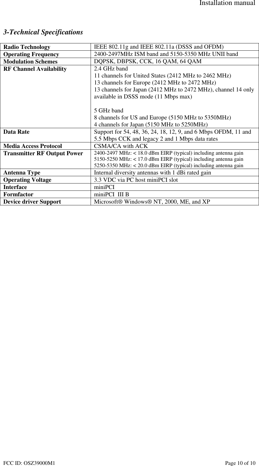 Installation manual FCC ID: OSZ39000M1 Page 10 of 10 3-Technical Specifications Radio Technology IEEE 802.11g and IEEE 802.11a (DSSS and OFDM) Operating Frequency 2400-2497MHz ISM band and 5150-5350 MHz UNII band Modulation Schemes DQPSK, DBPSK, CCK, 16 QAM, 64 QAM RF Channel Availability 2.4 GHz band 11 channels for United States (2412 MHz to 2462 MHz) 13 channels for Europe (2412 MHz to 2472 MHz) 13 channels for Japan (2412 MHz to 2472 MHz), channel 14 only available in DSSS mode (11 Mbps max) 5 GHz band 8 channels for US and Europe (5150 MHz to 5350MHz) 4 channels for Japan (5150 MHz to 5250MHz) Data Rate Support for 54, 48, 36, 24, 18, 12, 9, and 6 Mbps OFDM, 11 and 5.5 Mbps CCK and legacy 2 and 1 Mbps data rates Media Access Protocol CSMA/CA with ACK Transmitter RF Output Power 2400-2497 MHz: < 18.0 dBm EIRP (typical) including antenna gain 5150-5250 MHz: < 17.0 dBm EIRP (typical) including antenna gain 5250-5350 MHz: < 20.0 dBm EIRP (typical) including antenna gain Antenna Type Internal diversity antennas with 1 dBi rated gain Operating Voltage 3.3 VDC via PC host miniPCI slot Interface miniPCI Formfactor miniPCI III B Device driver Support Microsoft® Windows® NT, 2000, ME, and XP