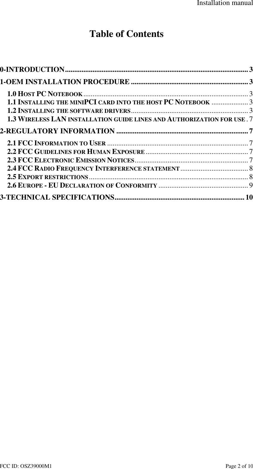Installation manual FCC ID: OSZ39000M1 Page 2 of 10 Table of Contents 0-INTRODUCTION....................................................................................................3 1-OEM INSTALLATION PROCEDURE ................................................................3 1.0 HOST PC NOTEBOOK..........................................................................................3 1.1 INSTALLING THE MINIPCI CARD INTO THE HOST PC NOTEBOOK ....................3 1.2 INSTALLING THE SOFTWARE DRIVERS................................................................3 1.3 WIRELESS LAN INSTALLATION GUIDE LINES AND AUTHORIZATION FOR USE .7 2-REGULATORY INFORMATION ........................................................................7 2.1 FCC INFORMATION TO USER ............................................................................. 7 2.2 FCC GUIDELINES FOR HUMAN EXPOSURE ........................................................ 7 2.3 FCC ELECTRONIC EMISSION NOTICES..............................................................7 2.4 FCC RADIO FREQUENCY INTERFERENCE STATEMENT..................................... 8 2.5 EXPORT RESTRICTIONS....................................................................................... 8 2.6 EUROPE - EU DECLARATION OF CONFORMITY ................................................. 9 3-TECHNICAL SPECIFICATIONS....................................................................... 10