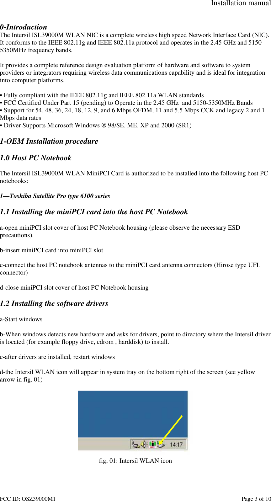 Installation manual FCC ID: OSZ39000M1 Page 3 of 10 0-Introduction The Intersil ISL39000M WLAN NIC is a complete wireless high speed Network Interface Card (NIC). It conforms to the IEEE 802.11g and IEEE 802.11a protocol and operates in the 2.45 GHz and 5150-5350MHz frequency bands. It provides a complete reference design evaluation platform of hardware and software to system providers or integrators requiring wireless data communications capability and is ideal for integration into computer platforms. • Fully compliant with the IEEE 802.11g and IEEE 802.11a WLAN standards • FCC Certified Under Part 15 (pending) to Operate in the 2.45 GHz and 5150-5350MHz Bands • Support for 54, 48, 36, 24, 18, 12, 9, and 6 Mbps OFDM, 11 and 5.5 Mbps CCK and legacy 2 and 1 Mbps data rates • Driver Supports Microsoft Windows ® 98/SE, ME, XP and 2000 (SR1) 1-OEM Installation procedure 1.0 Host PC Notebook The Intersil ISL39000M WLAN MiniPCI Card is authorized to be installed into the following host PC notebooks: 1—Toshiba Satellite Pro type 6100 series 1.1 Installing the miniPCI card into the host PC Notebook a-open miniPCI slot cover of host PC Notebook housing (please observe the necessary ESD precautions). b-insert miniPCI card into miniPCI slot c-connect the host PC notebook antennas to the miniPCI card antenna connectors (Hirose type UFL connector) d-close miniPCI slot cover of host PC Notebook housing 1.2 Installing the software drivers a-Start windows b-When windows detects new hardware and asks for drivers, point to directory where the Intersil driver is located (for example floppy drive, cdrom , harddisk) to install. c-after drivers are installed, restart windows d-the Intersil WLAN icon will appear in system tray on the bottom right of the screen (see yellow arrow in fig. 01) fig, 01: Intersil WLAN icon
