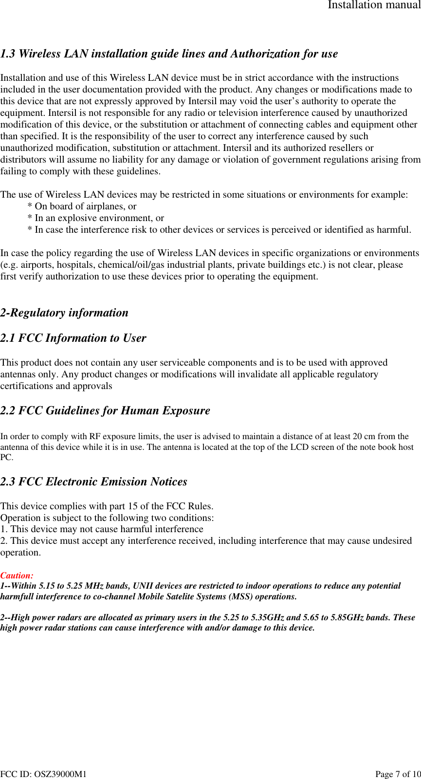 Installation manual FCC ID: OSZ39000M1 Page 7 of 10 1.3 Wireless LAN installation guide lines and Authorization for use Installation and use of this Wireless LAN device must be in strict accordance with the instructions included in the user documentation provided with the product. Any changes or modifications made to this device that are not expressly approved by Intersil may void the user’s authority to operate the equipment. Intersil is not responsible for any radio or television interference caused by unauthorized modification of this device, or the substitution or attachment of connecting cables and equipment other than specified. It is the responsibility of the user to correct any interference caused by such unauthorized modification, substitution or attachment. Intersil and its authorized resellers or distributors will assume no liability for any damage or violation of government regulations arising from failing to comply with these guidelines. The use of Wireless LAN devices may be restricted in some situations or environments for example: * On board of airplanes, or * In an explosive environment, or * In case the interference risk to other devices or services is perceived or identified as harmful. In case the policy regarding the use of Wireless LAN devices in specific organizations or environments (e.g. airports, hospitals, chemical/oil/gas industrial plants, private buildings etc.) is not clear, please first verify authorization to use these devices prior to operating the equipment. 2-Regulatory information 2.1 FCC Information to User This product does not contain any user serviceable components and is to be used with approved antennas only. Any product changes or modifications will invalidate all applicable regulatory certifications and approvals 2.2 FCC Guidelines for Human Exposure In order to comply with RF exposure limits, the user is advised to maintain a distance of at least 20 cm from the antenna of this device while it is in use. The antenna is located at the top of the LCD screen of the note book host PC. 2.3 FCC Electronic Emission Notices This device complies with part 15 of the FCC Rules. Operation is subject to the following two conditions: 1. This device may not cause harmful interference 2. This device must accept any interference received, including interference that may cause undesired operation. Caution: 1--Within 5.15 to 5.25 MHz bands, UNII devices are restricted to indoor operations to reduce any potential harmfull interference to co-channel Mobile Satelite Systems (MSS) operations. 2--High power radars are allocated as primary users in the 5.25 to 5.35GHz and 5.65 to 5.85GHz bands. These high power radar stations can cause interference with and/or damage to this device.