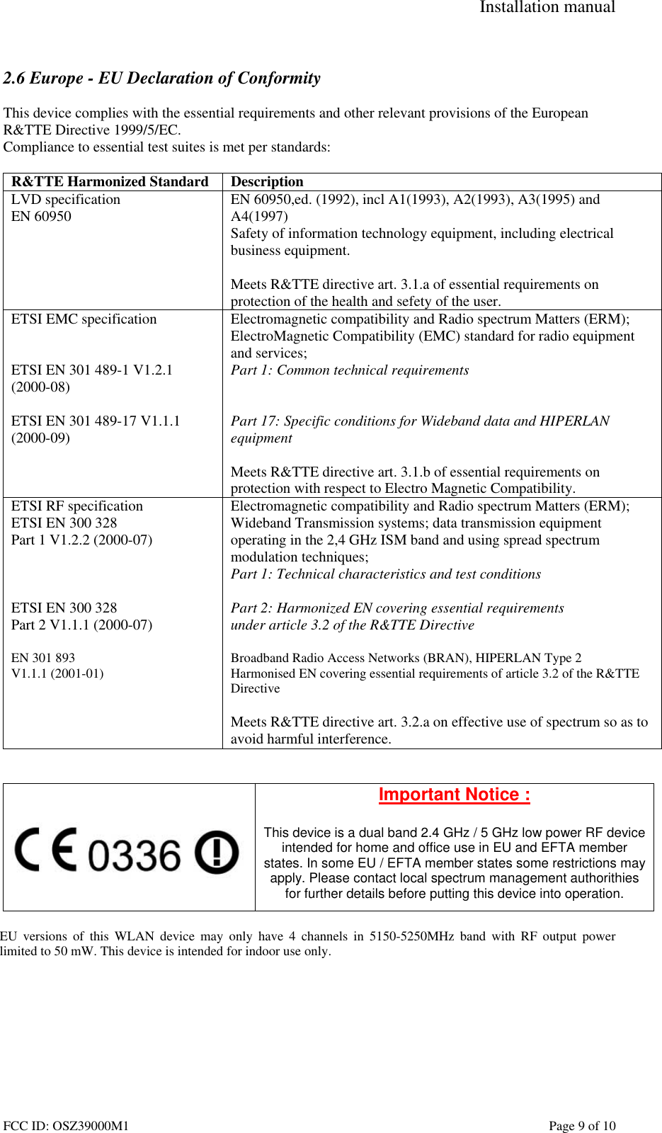 Installation manual FCC ID: OSZ39000M1 Page 9 of 10 2.6 Europe - EU Declaration of Conformity This device complies with the essential requirements and other relevant provisions of the European R&TTE Directive 1999/5/EC. Compliance to essential test suites is met per standards: R&TTE Harmonized Standard Description LVD specification EN 60950 EN 60950,ed. (1992), incl A1(1993), A2(1993), A3(1995) and A4(1997) Safety of information technology equipment, including electrical business equipment. Meets R&TTE directive art. 3.1.a of essential requirements on protection of the health and sefety of the user. ETSI EMC specification ETSI EN 301 489-1 V1.2.1 (2000-08) ETSI EN 301 489-17 V1.1.1 (2000-09) Electromagnetic compatibility and Radio spectrum Matters (ERM); ElectroMagnetic Compatibility (EMC) standard for radio equipment and services; Part 1: Common technical requirements Part 17: Specific conditions for Wideband data and HIPERLAN equipment Meets R&TTE directive art. 3.1.b of essential requirements on protection with respect to Electro Magnetic Compatibility. ETSI RF specification ETSI EN 300 328 Part 1 V1.2.2 (2000-07) ETSI EN 300 328 Part 2 V1.1.1 (2000-07) EN 301 893 V1.1.1 (2001-01) Electromagnetic compatibility and Radio spectrum Matters (ERM); Wideband Transmission systems; data transmission equipment operating in the 2,4 GHz ISM band and using spread spectrum modulation techniques; Part 1: Technical characteristics and test conditions Part 2: Harmonized EN covering essential requirements under article 3.2 of the R&TTE Directive Broadband Radio Access Networks (BRAN), HIPERLAN Type 2 Harmonised EN covering essential requirements of article 3.2 of the R&TTE Directive Meets R&TTE directive art. 3.2.a on effective use of spectrum so as to avoid harmful interference. Important Notice : This device is a dual band 2.4 GHz / 5 GHz low power RF device intended for home and office use in EU and EFTA member states. In some EU / EFTA member states some restrictions may apply. Please contact local spectrum management authorithies for further details before putting this device into operation. EU versions of this WLAN device may only have 4 channels in 5150-5250MHz band with RF output power limited to 50 mW. This device is intended for indoor use only.