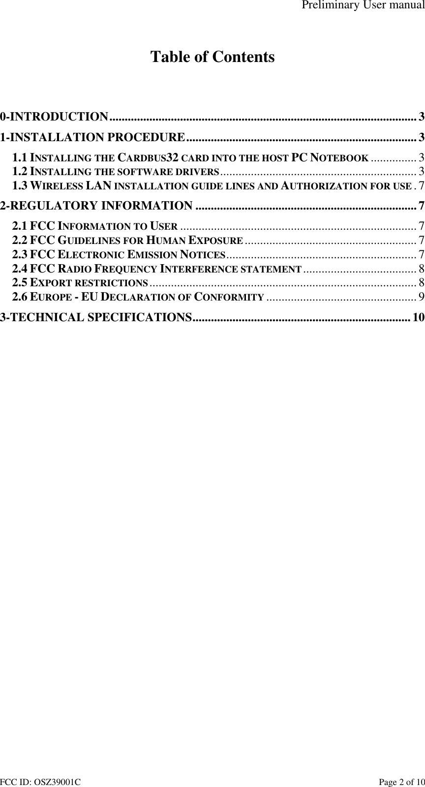 Preliminary User manual FCC ID: OSZ39001C    Page 2 of 10  Table of Contents   0-INTRODUCTION....................................................................................................3 1-INSTALLATION PROCEDURE...........................................................................3 1.1 INSTALLING THE CARDBUS32 CARD INTO THE HOST PC NOTEBOOK ............... 3 1.2 INSTALLING THE SOFTWARE DRIVERS................................................................3 1.3 WIRELESS LAN INSTALLATION GUIDE LINES AND AUTHORIZATION FOR USE .7 2-REGULATORY INFORMATION ........................................................................7 2.1 FCC INFORMATION TO USER ............................................................................. 7 2.2 FCC GUIDELINES FOR HUMAN EXPOSURE ........................................................ 7 2.3 FCC ELECTRONIC EMISSION NOTICES..............................................................7 2.4 FCC RADIO FREQUENCY INTERFERENCE STATEMENT.....................................8 2.5 EXPORT RESTRICTIONS....................................................................................... 8 2.6 EUROPE - EU DECLARATION OF CONFORMITY ................................................. 9 3-TECHNICAL SPECIFICATIONS.......................................................................10  