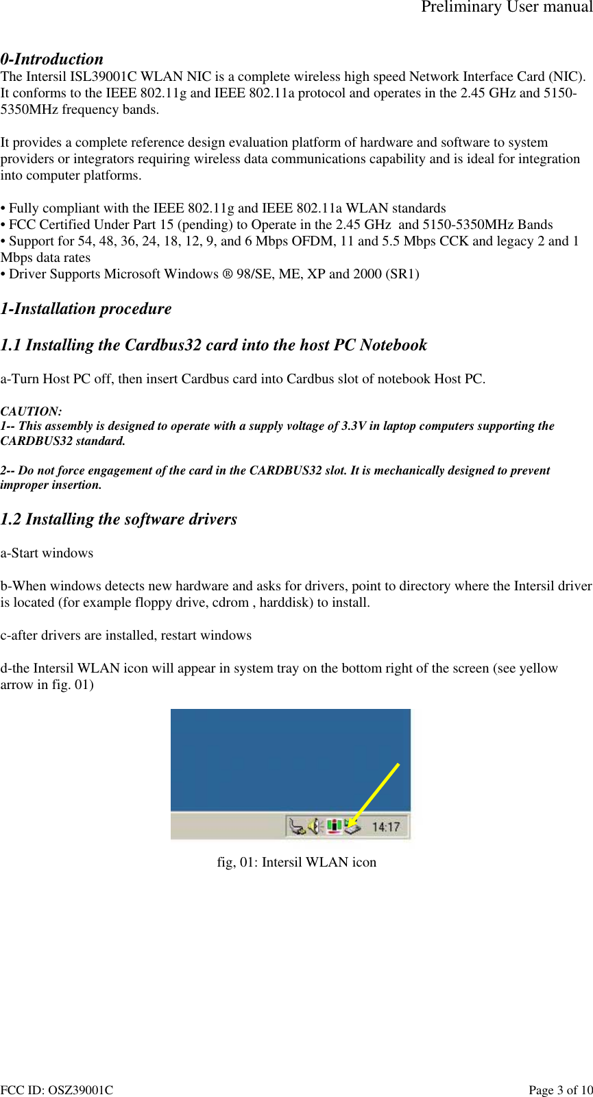 Preliminary User manual FCC ID: OSZ39001C    Page 3 of 10 0-Introduction The Intersil ISL39001C WLAN NIC is a complete wireless high speed Network Interface Card (NIC). It conforms to the IEEE 802.11g and IEEE 802.11a protocol and operates in the 2.45 GHz and 5150-5350MHz frequency bands.   It provides a complete reference design evaluation platform of hardware and software to system providers or integrators requiring wireless data communications capability and is ideal for integration into computer platforms.  &bull; Fully compliant with the IEEE 802.11g and IEEE 802.11a WLAN standards &bull; FCC Certified Under Part 15 (pending) to Operate in the 2.45 GHz  and 5150-5350MHz Bands &bull; Support for 54, 48, 36, 24, 18, 12, 9, and 6 Mbps OFDM, 11 and 5.5 Mbps CCK and legacy 2 and 1 Mbps data rates &bull; Driver Supports Microsoft Windows &reg; 98/SE, ME, XP and 2000 (SR1)  1-Installation procedure  1.1 Installing the Cardbus32 card into the host PC Notebook  a-Turn Host PC off, then insert Cardbus card into Cardbus slot of notebook Host PC.  CAUTION: 1-- This assembly is designed to operate with a supply voltage of 3.3V in laptop computers supporting the CARDBUS32 standard.  2-- Do not force engagement of the card in the CARDBUS32 slot. It is mechanically designed to prevent improper insertion.  1.2 Installing the software drivers  a-Start windows  b-When windows detects new hardware and asks for drivers, point to directory where the Intersil driver is located (for example floppy drive, cdrom , harddisk) to install.  c-after drivers are installed, restart windows  d-the Intersil WLAN icon will appear in system tray on the bottom right of the screen (see yellow arrow in fig. 01)   fig, 01: Intersil WLAN icon  