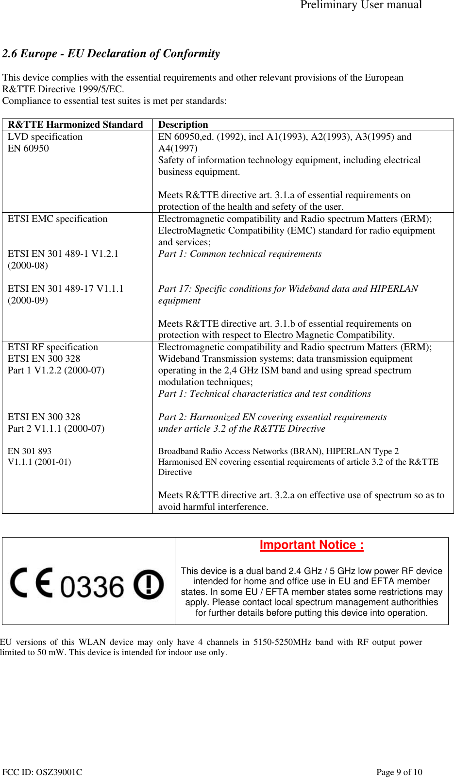 Preliminary User manual FCC ID: OSZ39001C    Page 9 of 10  2.6 Europe - EU Declaration of Conformity  This device complies with the essential requirements and other relevant provisions of the European R&amp;TTE Directive 1999/5/EC.  Compliance to essential test suites is met per standards:  R&amp;TTE Harmonized Standard  Description LVD specification EN 60950  EN 60950,ed. (1992), incl A1(1993), A2(1993), A3(1995) and A4(1997) Safety of information technology equipment, including electrical business equipment.  Meets R&amp;TTE directive art. 3.1.a of essential requirements on protection of the health and sefety of the user. ETSI EMC specification   ETSI EN 301 489-1 V1.2.1 (2000-08)  ETSI EN 301 489-17 V1.1.1 (2000-09)   Electromagnetic compatibility and Radio spectrum Matters (ERM); ElectroMagnetic Compatibility (EMC) standard for radio equipment and services; Part 1: Common technical requirements   Part 17: Specific conditions for Wideband data and HIPERLAN equipment  Meets R&amp;TTE directive art. 3.1.b of essential requirements on protection with respect to Electro Magnetic Compatibility. ETSI RF specification ETSI EN 300 328 Part 1 V1.2.2 (2000-07)    ETSI EN 300 328 Part 2 V1.1.1 (2000-07)  EN 301 893  V1.1.1 (2001-01)     Electromagnetic compatibility and Radio spectrum Matters (ERM); Wideband Transmission systems; data transmission equipment operating in the 2,4 GHz ISM band and using spread spectrum modulation techniques; Part 1: Technical characteristics and test conditions  Part 2: Harmonized EN covering essential requirements under article 3.2 of the R&amp;TTE Directive  Broadband Radio Access Networks (BRAN), HIPERLAN Type 2 Harmonised EN covering essential requirements of article 3.2 of the R&amp;TTE Directive  Meets R&amp;TTE directive art. 3.2.a on effective use of spectrum so as to avoid harmful interference.      Important Notice :  This device is a dual band 2.4 GHz / 5 GHz low power RF device intended for home and office use in EU and EFTA member states. In some EU / EFTA member states some restrictions may apply. Please contact local spectrum management authorithies for further details before putting this device into operation.  EU versions of this WLAN device may only have 4 channels in 5150-5250MHz band with RF output power limited to 50 mW. This device is intended for indoor use only.  