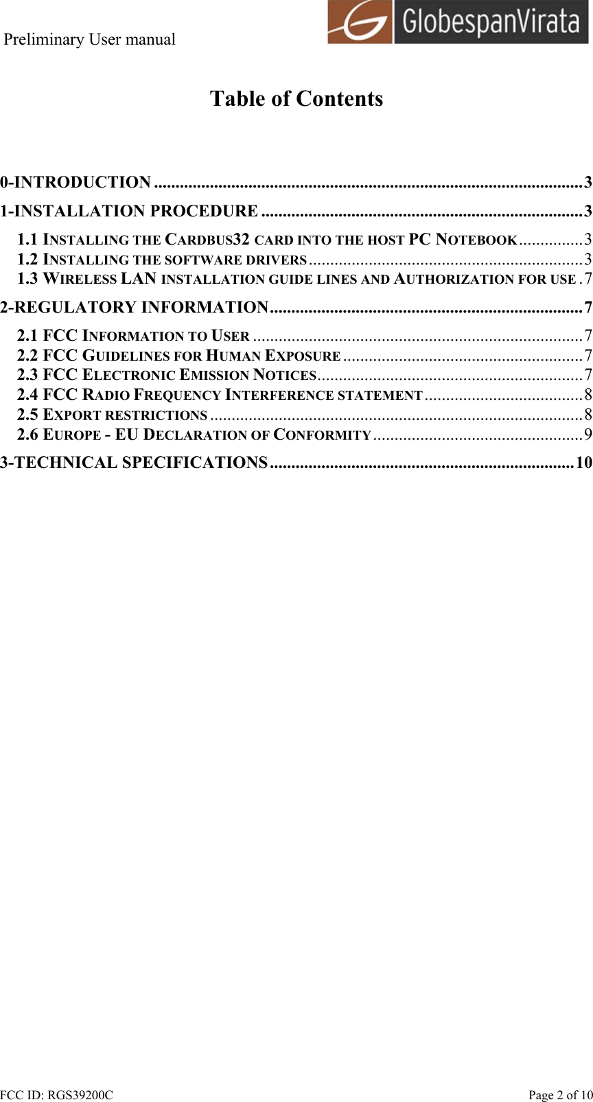 Preliminary User manual                                      FCC ID: RGS39200C    Page 2 of 10  Table of Contents   0-INTRODUCTION ....................................................................................................3 1-INSTALLATION PROCEDURE ...........................................................................3 1.1 INSTALLING THE CARDBUS32 CARD INTO THE HOST PC NOTEBOOK...............3 1.2 INSTALLING THE SOFTWARE DRIVERS ................................................................3 1.3 WIRELESS LAN INSTALLATION GUIDE LINES AND AUTHORIZATION FOR USE .7 2-REGULATORY INFORMATION.........................................................................7 2.1 FCC INFORMATION TO USER .............................................................................7 2.2 FCC GUIDELINES FOR HUMAN EXPOSURE ........................................................7 2.3 FCC ELECTRONIC EMISSION NOTICES..............................................................7 2.4 FCC RADIO FREQUENCY INTERFERENCE STATEMENT.....................................8 2.5 EXPORT RESTRICTIONS .......................................................................................8 2.6 EUROPE - EU DECLARATION OF CONFORMITY.................................................9 3-TECHNICAL SPECIFICATIONS.......................................................................10  