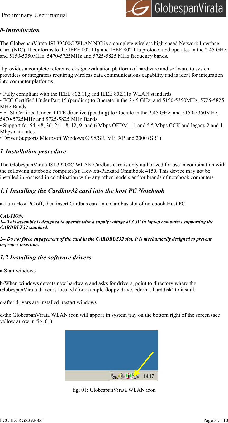 Preliminary User manual                                      FCC ID: RGS39200C    Page 3 of 10 0-Introduction  The GlobespanVirata ISL39200C WLAN NIC is a complete wireless high speed Network Interface Card (NIC). It conforms to the IEEE 802.11g and IEEE 802.11a protocol and operates in the 2.45 GHz and 5150-5350MHz, 5470-5725MHz and 5725-5825 MHz frequency bands.   It provides a complete reference design evaluation platform of hardware and software to system providers or integrators requiring wireless data communications capability and is ideal for integration into computer platforms.  &bull; Fully compliant with the IEEE 802.11g and IEEE 802.11a WLAN standards &bull; FCC Certified Under Part 15 (pending) to Operate in the 2.45 GHz  and 5150-5350MHz, 5725-5825 MHz Bands &bull; ETSI Certified Under RTTE directive (pending) to Operate in the 2.45 GHz  and 5150-5350MHz, 5470-5725MHz and 5725-5825 MHz Bands &bull; Support for 54, 48, 36, 24, 18, 12, 9, and 6 Mbps OFDM, 11 and 5.5 Mbps CCK and legacy 2 and 1 Mbps data rates &bull; Driver Supports Microsoft Windows &reg; 98/SE, ME, XP and 2000 (SR1)  1-Installation procedure  The GlobespanVirata ISL39200C WLAN Cardbus card is only authorized for use in combination with the following notebook computer(s): Hewlett-Packard Omnibook 4150. This device may not be installed in -or used in combination with- any other models and/or brands of notebook computers.  1.1 Installing the Cardbus32 card into the host PC Notebook  a-Turn Host PC off, then insert Cardbus card into Cardbus slot of notebook Host PC.  CAUTION: 1-- This assembly is designed to operate with a supply voltage of 3.3V in laptop computers supporting the CARDBUS32 standard.  2-- Do not force engagement of the card in the CARDBUS32 slot. It is mechanically designed to prevent improper insertion.  1.2 Installing the software drivers  a-Start windows  b-When windows detects new hardware and asks for drivers, point to directory where the GlobespanVirata driver is located (for example floppy drive, cdrom , harddisk) to install.  c-after drivers are installed, restart windows  d-the GlobespanVirata WLAN icon will appear in system tray on the bottom right of the screen (see yellow arrow in fig. 01)   fig, 01: GlobespanVirata WLAN icon  