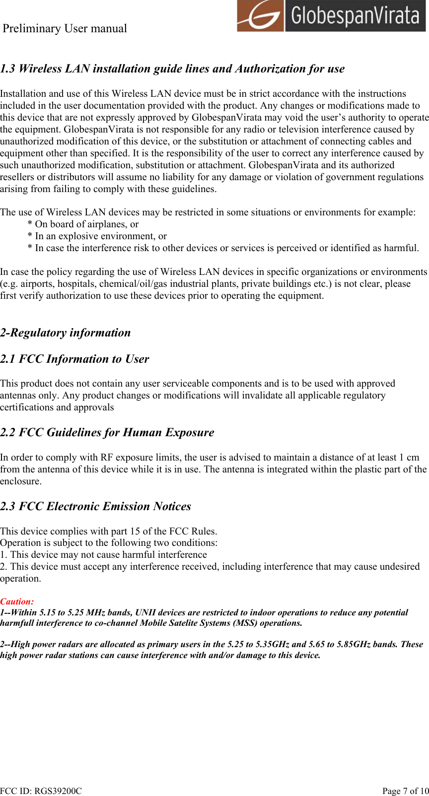 Preliminary User manual                                      FCC ID: RGS39200C    Page 7 of 10  1.3 Wireless LAN installation guide lines and Authorization for use  Installation and use of this Wireless LAN device must be in strict accordance with the instructions included in the user documentation provided with the product. Any changes or modifications made to this device that are not expressly approved by GlobespanVirata may void the user&rsquo;s authority to operate the equipment. GlobespanVirata is not responsible for any radio or television interference caused by unauthorized modification of this device, or the substitution or attachment of connecting cables and equipment other than specified. It is the responsibility of the user to correct any interference caused by such unauthorized modification, substitution or attachment. GlobespanVirata and its authorized resellers or distributors will assume no liability for any damage or violation of government regulations arising from failing to comply with these guidelines.  The use of Wireless LAN devices may be restricted in some situations or environments for example: * On board of airplanes, or * In an explosive environment, or * In case the interference risk to other devices or services is perceived or identified as harmful.  In case the policy regarding the use of Wireless LAN devices in specific organizations or environments (e.g. airports, hospitals, chemical/oil/gas industrial plants, private buildings etc.) is not clear, please first verify authorization to use these devices prior to operating the equipment.   2-Regulatory information  2.1 FCC Information to User  This product does not contain any user serviceable components and is to be used with approved antennas only. Any product changes or modifications will invalidate all applicable regulatory certifications and approvals  2.2 FCC Guidelines for Human Exposure  In order to comply with RF exposure limits, the user is advised to maintain a distance of at least 1 cm from the antenna of this device while it is in use. The antenna is integrated within the plastic part of the enclosure.  2.3 FCC Electronic Emission Notices  This device complies with part 15 of the FCC Rules. Operation is subject to the following two conditions: 1. This device may not cause harmful interference 2. This device must accept any interference received, including interference that may cause undesired operation.  Caution:  1--Within 5.15 to 5.25 MHz bands, UNII devices are restricted to indoor operations to reduce any potential harmfull interference to co-channel Mobile Satelite Systems (MSS) operations.  2--High power radars are allocated as primary users in the 5.25 to 5.35GHz and 5.65 to 5.85GHz bands. These high power radar stations can cause interference with and/or damage to this device.  