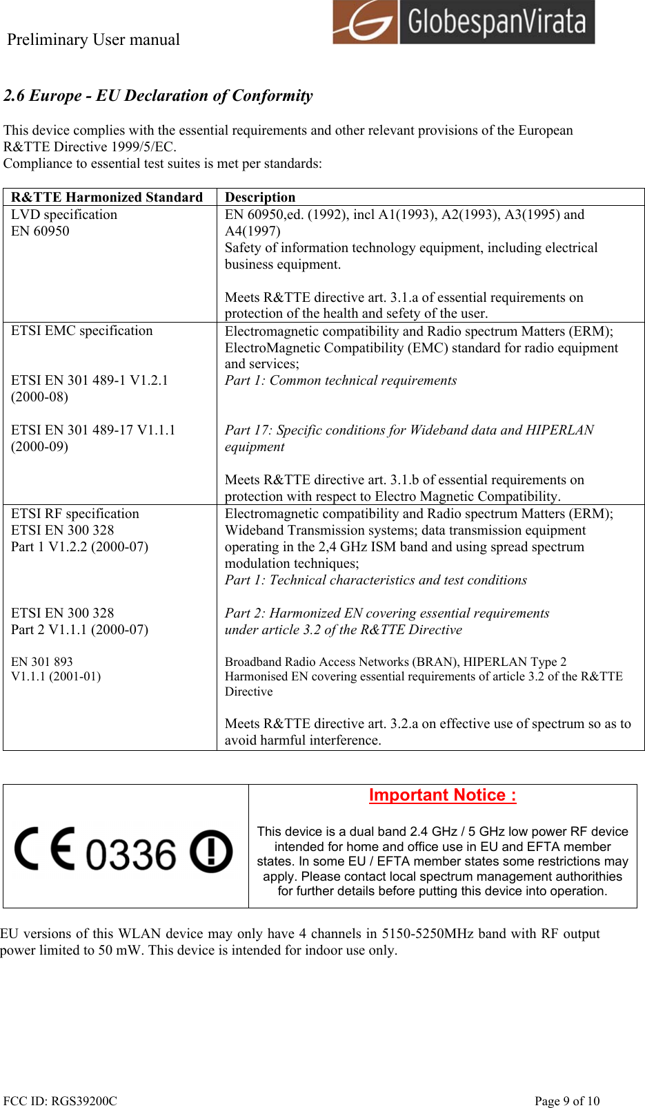 Preliminary User manual                                      FCC ID: RGS39200C    Page 9 of 10  2.6 Europe - EU Declaration of Conformity  This device complies with the essential requirements and other relevant provisions of the European R&amp;TTE Directive 1999/5/EC.  Compliance to essential test suites is met per standards:  R&amp;TTE Harmonized Standard  Description LVD specification EN 60950 EN 60950,ed. (1992), incl A1(1993), A2(1993), A3(1995) and A4(1997) Safety of information technology equipment, including electrical business equipment.  Meets R&amp;TTE directive art. 3.1.a of essential requirements on protection of the health and sefety of the user. ETSI EMC specification   ETSI EN 301 489-1 V1.2.1 (2000-08)  ETSI EN 301 489-17 V1.1.1 (2000-09)   Electromagnetic compatibility and Radio spectrum Matters (ERM); ElectroMagnetic Compatibility (EMC) standard for radio equipment and services; Part 1: Common technical requirements   Part 17: Specific conditions for Wideband data and HIPERLAN equipment  Meets R&amp;TTE directive art. 3.1.b of essential requirements on protection with respect to Electro Magnetic Compatibility. ETSI RF specification ETSI EN 300 328 Part 1 V1.2.2 (2000-07)    ETSI EN 300 328 Part 2 V1.1.1 (2000-07)  EN 301 893  V1.1.1 (2001-01)     Electromagnetic compatibility and Radio spectrum Matters (ERM); Wideband Transmission systems; data transmission equipment operating in the 2,4 GHz ISM band and using spread spectrum modulation techniques; Part 1: Technical characteristics and test conditions  Part 2: Harmonized EN covering essential requirements under article 3.2 of the R&amp;TTE Directive  Broadband Radio Access Networks (BRAN), HIPERLAN Type 2 Harmonised EN covering essential requirements of article 3.2 of the R&amp;TTE Directive  Meets R&amp;TTE directive art. 3.2.a on effective use of spectrum so as to avoid harmful interference.     Important Notice :  This device is a dual band 2.4 GHz / 5 GHz low power RF device intended for home and office use in EU and EFTA member states. In some EU / EFTA member states some restrictions may apply. Please contact local spectrum management authorithies for further details before putting this device into operation.  EU versions of this WLAN device may only have 4 channels in 5150-5250MHz band with RF output power limited to 50 mW. This device is intended for indoor use only.  