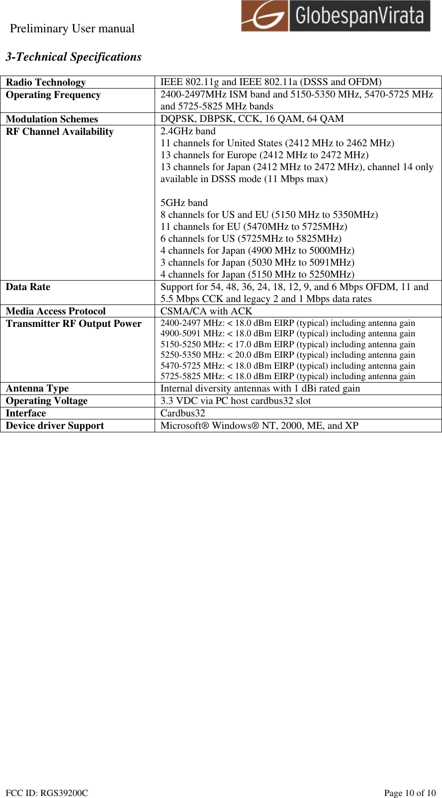 Preliminary User manual                                    FCC ID: RGS39200C    Page 10 of 10  3-Technical Specifications  Radio Technology  IEEE 802.11g and IEEE 802.11a (DSSS and OFDM) Operating Frequency  2400-2497MHz ISM band and 5150-5350 MHz, 5470-5725 MHz and 5725-5825 MHz bands Modulation Schemes  DQPSK, DBPSK, CCK, 16 QAM, 64 QAM RF Channel Availability  2.4GHz band 11 channels for United States (2412 MHz to 2462 MHz) 13 channels for Europe (2412 MHz to 2472 MHz) 13 channels for Japan (2412 MHz to 2472 MHz), channel 14 only available in DSSS mode (11 Mbps max)  5GHz band 8 channels for US and EU (5150 MHz to 5350MHz) 11 channels for EU (5470MHz to 5725MHz) 6 channels for US (5725MHz to 5825MHz) 4 channels for Japan (4900 MHz to 5000MHz) 3 channels for Japan (5030 MHz to 5091MHz) 4 channels for Japan (5150 MHz to 5250MHz) Data Rate  Support for 54, 48, 36, 24, 18, 12, 9, and 6 Mbps OFDM, 11 and 5.5 Mbps CCK and legacy 2 and 1 Mbps data rates Media Access Protocol  CSMA/CA with ACK Transmitter RF Output Power  2400-2497 MHz: < 18.0 dBm EIRP (typical) including antenna gain 4900-5091 MHz: < 18.0 dBm EIRP (typical) including antenna gain 5150-5250 MHz: < 17.0 dBm EIRP (typical) including antenna gain 5250-5350 MHz: < 20.0 dBm EIRP (typical) including antenna gain 5470-5725 MHz: < 18.0 dBm EIRP (typical) including antenna gain 5725-5825 MHz: < 18.0 dBm EIRP (typical) including antenna gain Antenna Type  Internal diversity antennas with 1 dBi rated gain Operating Voltage  3.3 VDC via PC host cardbus32 slot Interface  Cardbus32 Device driver Support  Microsoft&reg; Windows&reg; NT, 2000, ME, and XP  