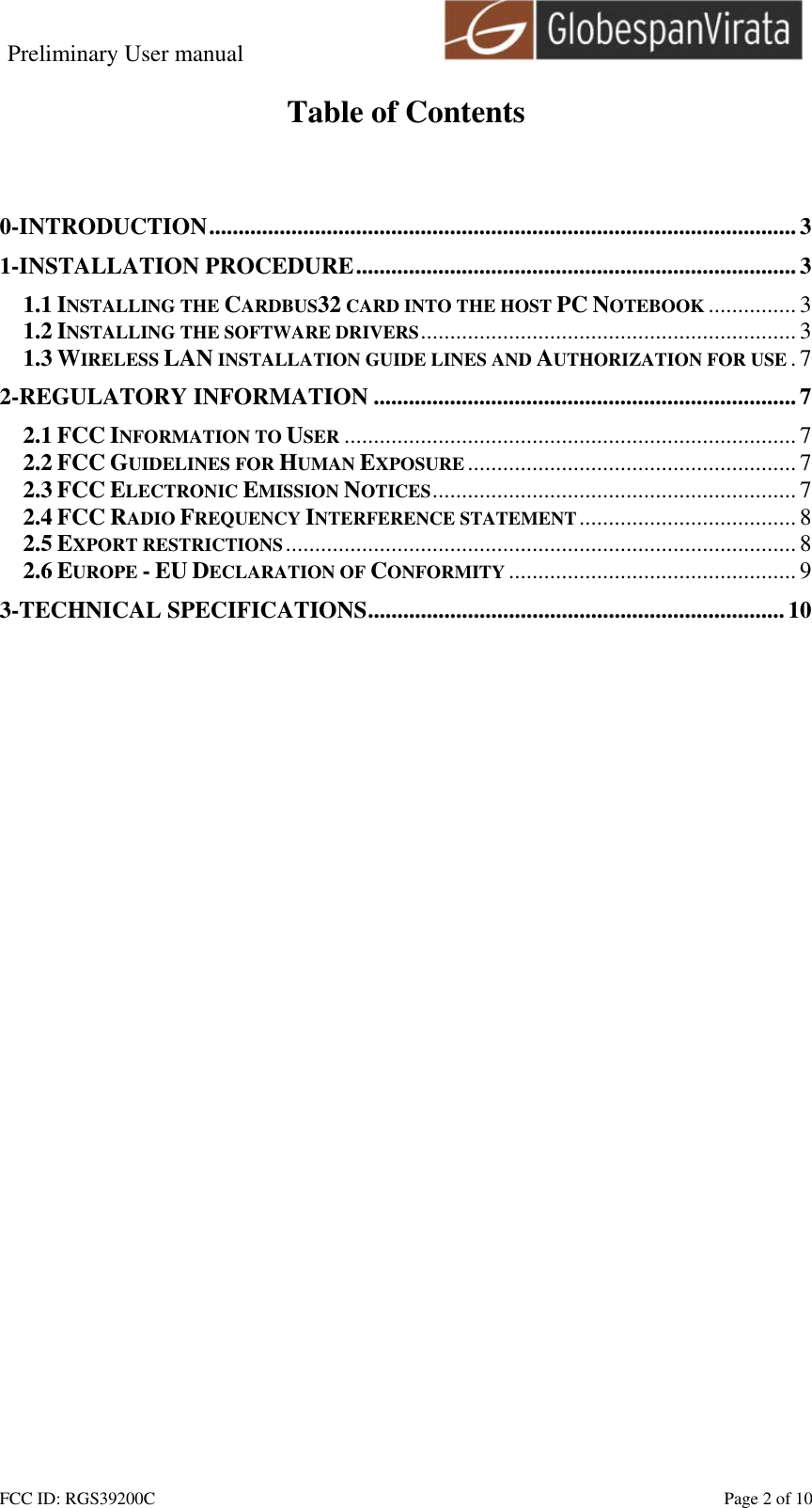 Preliminary User manual                                    FCC ID: RGS39200C    Page 2 of 10  Table of Contents   0-INTRODUCTION....................................................................................................3 1-INSTALLATION PROCEDURE...........................................................................3 1.1 INSTALLING THE CARDBUS32 CARD INTO THE HOST PC NOTEBOOK ............... 3 1.2 INSTALLING THE SOFTWARE DRIVERS................................................................3 1.3 WIRELESS LAN INSTALLATION GUIDE LINES AND AUTHORIZATION FOR USE .7 2-REGULATORY INFORMATION ........................................................................7 2.1 FCC INFORMATION TO USER ............................................................................. 7 2.2 FCC GUIDELINES FOR HUMAN EXPOSURE ........................................................ 7 2.3 FCC ELECTRONIC EMISSION NOTICES..............................................................7 2.4 FCC RADIO FREQUENCY INTERFERENCE STATEMENT.....................................8 2.5 EXPORT RESTRICTIONS....................................................................................... 8 2.6 EUROPE - EU DECLARATION OF CONFORMITY ................................................. 9 3-TECHNICAL SPECIFICATIONS.......................................................................10  