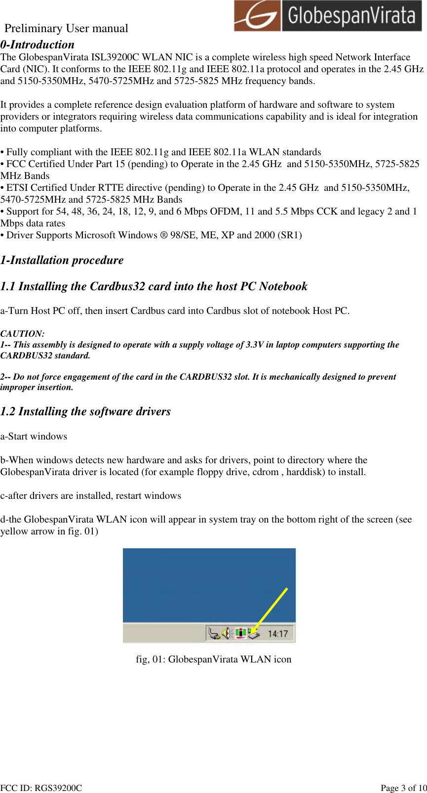 Preliminary User manual                                    FCC ID: RGS39200C    Page 3 of 10 0-Introduction The GlobespanVirata ISL39200C WLAN NIC is a complete wireless high speed Network Interface Card (NIC). It conforms to the IEEE 802.11g and IEEE 802.11a protocol and operates in the 2.45 GHz and 5150-5350MHz, 5470-5725MHz and 5725-5825 MHz frequency bands.   It provides a complete reference design evaluation platform of hardware and software to system providers or integrators requiring wireless data communications capability and is ideal for integration into computer platforms.  &bull; Fully compliant with the IEEE 802.11g and IEEE 802.11a WLAN standards &bull; FCC Certified Under Part 15 (pending) to Operate in the 2.45 GHz  and 5150-5350MHz, 5725-5825 MHz Bands &bull; ETSI Certified Under RTTE directive (pending) to Operate in the 2.45 GHz  and 5150-5350MHz, 5470-5725MHz and 5725-5825 MHz Bands &bull; Support for 54, 48, 36, 24, 18, 12, 9, and 6 Mbps OFDM, 11 and 5.5 Mbps CCK and legacy 2 and 1 Mbps data rates &bull; Driver Supports Microsoft Windows &reg; 98/SE, ME, XP and 2000 (SR1)  1-Installation procedure  1.1 Installing the Cardbus32 card into the host PC Notebook  a-Turn Host PC off, then insert Cardbus card into Cardbus slot of notebook Host PC.  CAUTION: 1-- This assembly is designed to operate with a supply voltage of 3.3V in laptop computers supporting the CARDBUS32 standard.  2-- Do not force engagement of the card in the CARDBUS32 slot. It is mechanically designed to prevent improper insertion.  1.2 Installing the software drivers  a-Start windows  b-When windows detects new hardware and asks for drivers, point to directory where the GlobespanVirata driver is located (for example floppy drive, cdrom , harddisk) to install.  c-after drivers are installed, restart windows  d-the GlobespanVirata WLAN icon will appear in system tray on the bottom right of the screen (see yellow arrow in fig. 01)   fig, 01: GlobespanVirata WLAN icon  