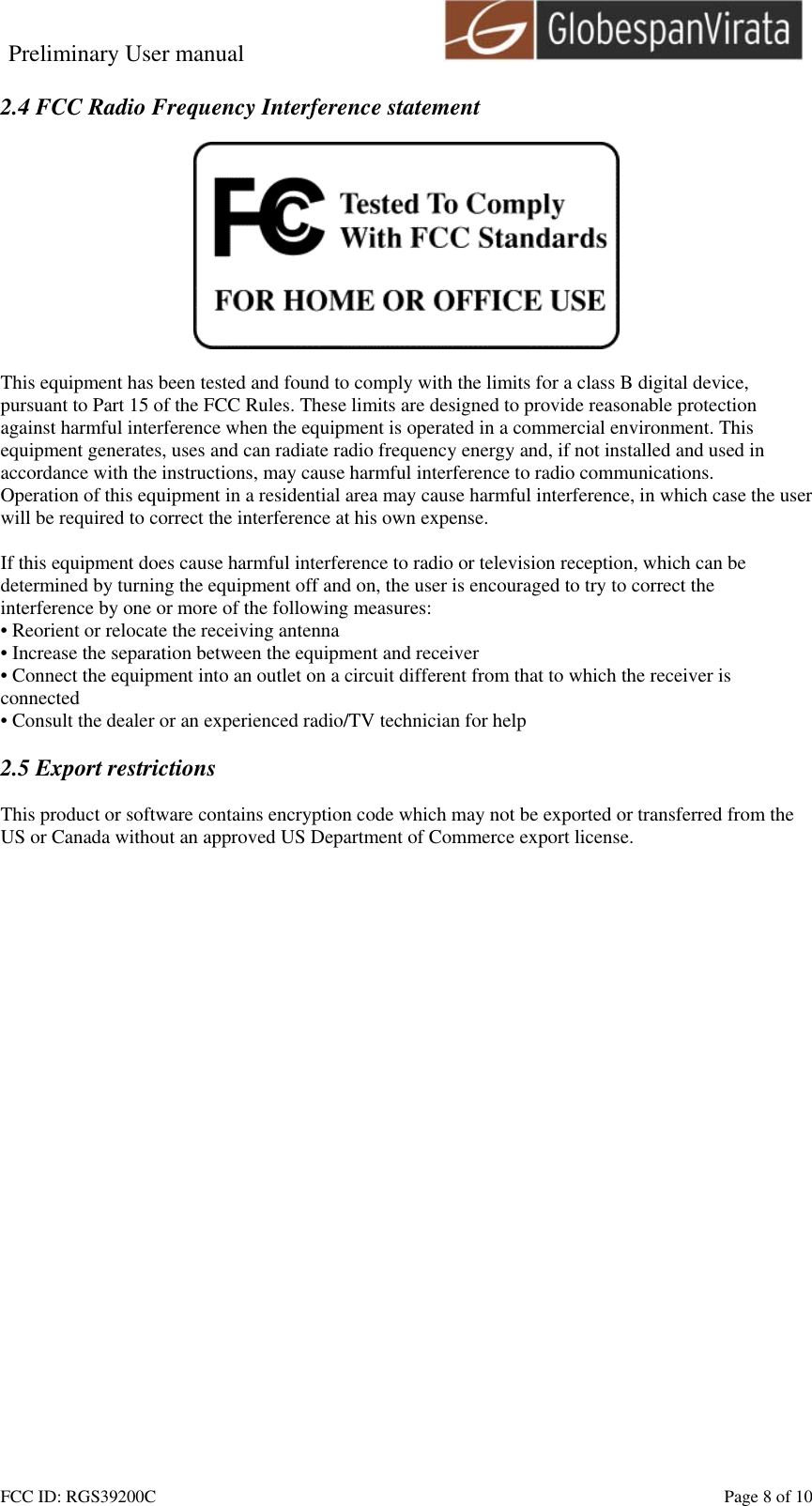 Preliminary User manual                                    FCC ID: RGS39200C    Page 8 of 10  2.4 FCC Radio Frequency Interference statement    This equipment has been tested and found to comply with the limits for a class B digital device, pursuant to Part 15 of the FCC Rules. These limits are designed to provide reasonable protection against harmful interference when the equipment is operated in a commercial environment. This equipment generates, uses and can radiate radio frequency energy and, if not installed and used in accordance with the instructions, may cause harmful interference to radio communications. Operation of this equipment in a residential area may cause harmful interference, in which case the user will be required to correct the interference at his own expense.  If this equipment does cause harmful interference to radio or television reception, which can be determined by turning the equipment off and on, the user is encouraged to try to correct the interference by one or more of the following measures: &bull; Reorient or relocate the receiving antenna &bull; Increase the separation between the equipment and receiver &bull; Connect the equipment into an outlet on a circuit different from that to which the receiver is connected &bull; Consult the dealer or an experienced radio/TV technician for help  2.5 Export restrictions  This product or software contains encryption code which may not be exported or transferred from the US or Canada without an approved US Department of Commerce export license.  