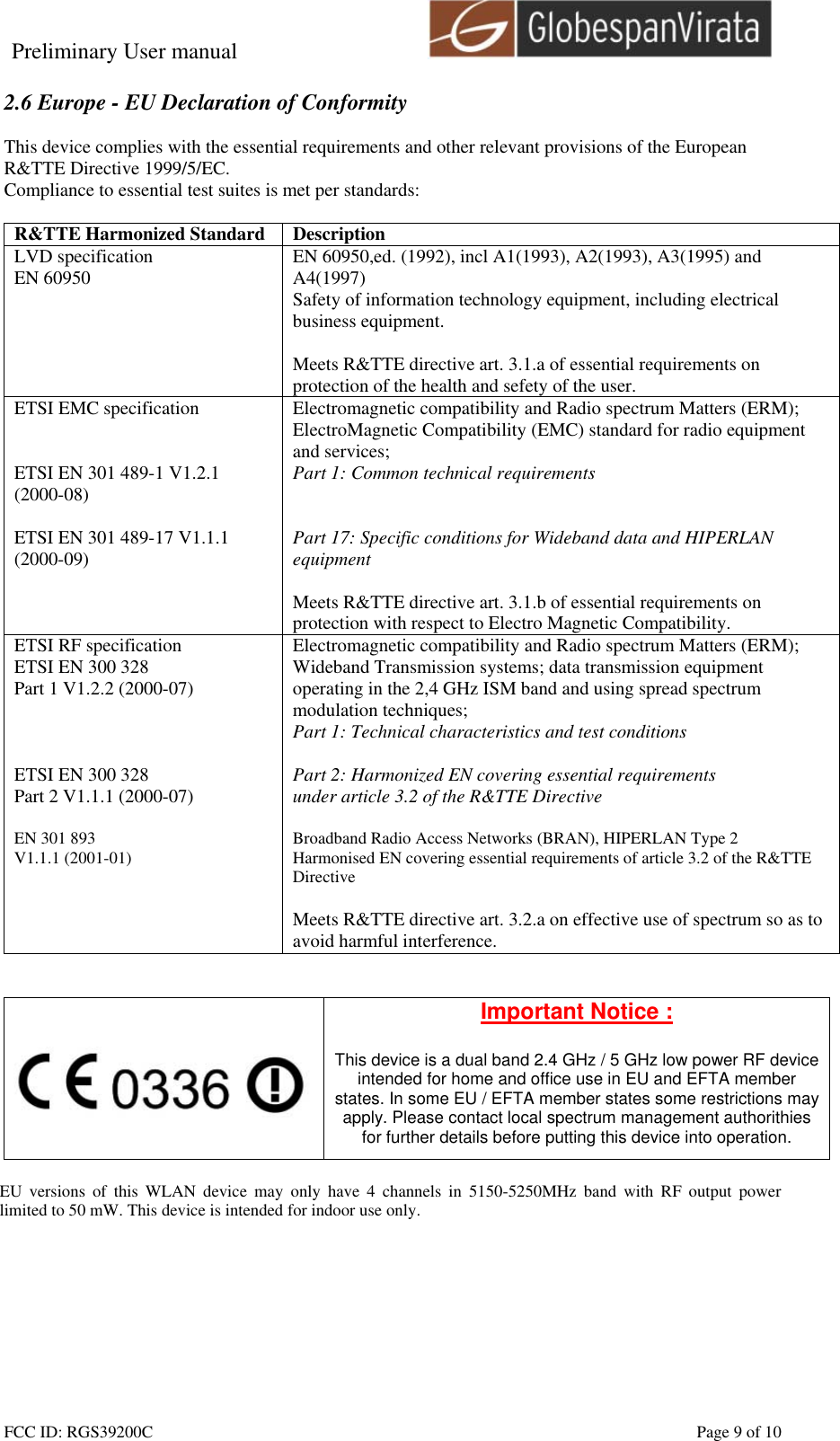 Preliminary User manual                                    FCC ID: RGS39200C    Page 9 of 10  2.6 Europe - EU Declaration of Conformity  This device complies with the essential requirements and other relevant provisions of the European R&amp;TTE Directive 1999/5/EC.  Compliance to essential test suites is met per standards:  R&amp;TTE Harmonized Standard  Description LVD specification EN 60950  EN 60950,ed. (1992), incl A1(1993), A2(1993), A3(1995) and A4(1997) Safety of information technology equipment, including electrical business equipment.  Meets R&amp;TTE directive art. 3.1.a of essential requirements on protection of the health and sefety of the user. ETSI EMC specification   ETSI EN 301 489-1 V1.2.1 (2000-08)  ETSI EN 301 489-17 V1.1.1 (2000-09)   Electromagnetic compatibility and Radio spectrum Matters (ERM); ElectroMagnetic Compatibility (EMC) standard for radio equipment and services; Part 1: Common technical requirements   Part 17: Specific conditions for Wideband data and HIPERLAN equipment  Meets R&amp;TTE directive art. 3.1.b of essential requirements on protection with respect to Electro Magnetic Compatibility. ETSI RF specification ETSI EN 300 328 Part 1 V1.2.2 (2000-07)    ETSI EN 300 328 Part 2 V1.1.1 (2000-07)  EN 301 893  V1.1.1 (2001-01)     Electromagnetic compatibility and Radio spectrum Matters (ERM); Wideband Transmission systems; data transmission equipment operating in the 2,4 GHz ISM band and using spread spectrum modulation techniques; Part 1: Technical characteristics and test conditions  Part 2: Harmonized EN covering essential requirements under article 3.2 of the R&amp;TTE Directive  Broadband Radio Access Networks (BRAN), HIPERLAN Type 2 Harmonised EN covering essential requirements of article 3.2 of the R&amp;TTE Directive  Meets R&amp;TTE directive art. 3.2.a on effective use of spectrum so as to avoid harmful interference.      Important Notice :  This device is a dual band 2.4 GHz / 5 GHz low power RF device intended for home and office use in EU and EFTA member states. In some EU / EFTA member states some restrictions may apply. Please contact local spectrum management authorithies for further details before putting this device into operation.  EU versions of this WLAN device may only have 4 channels in 5150-5250MHz band with RF output power limited to 50 mW. This device is intended for indoor use only.  