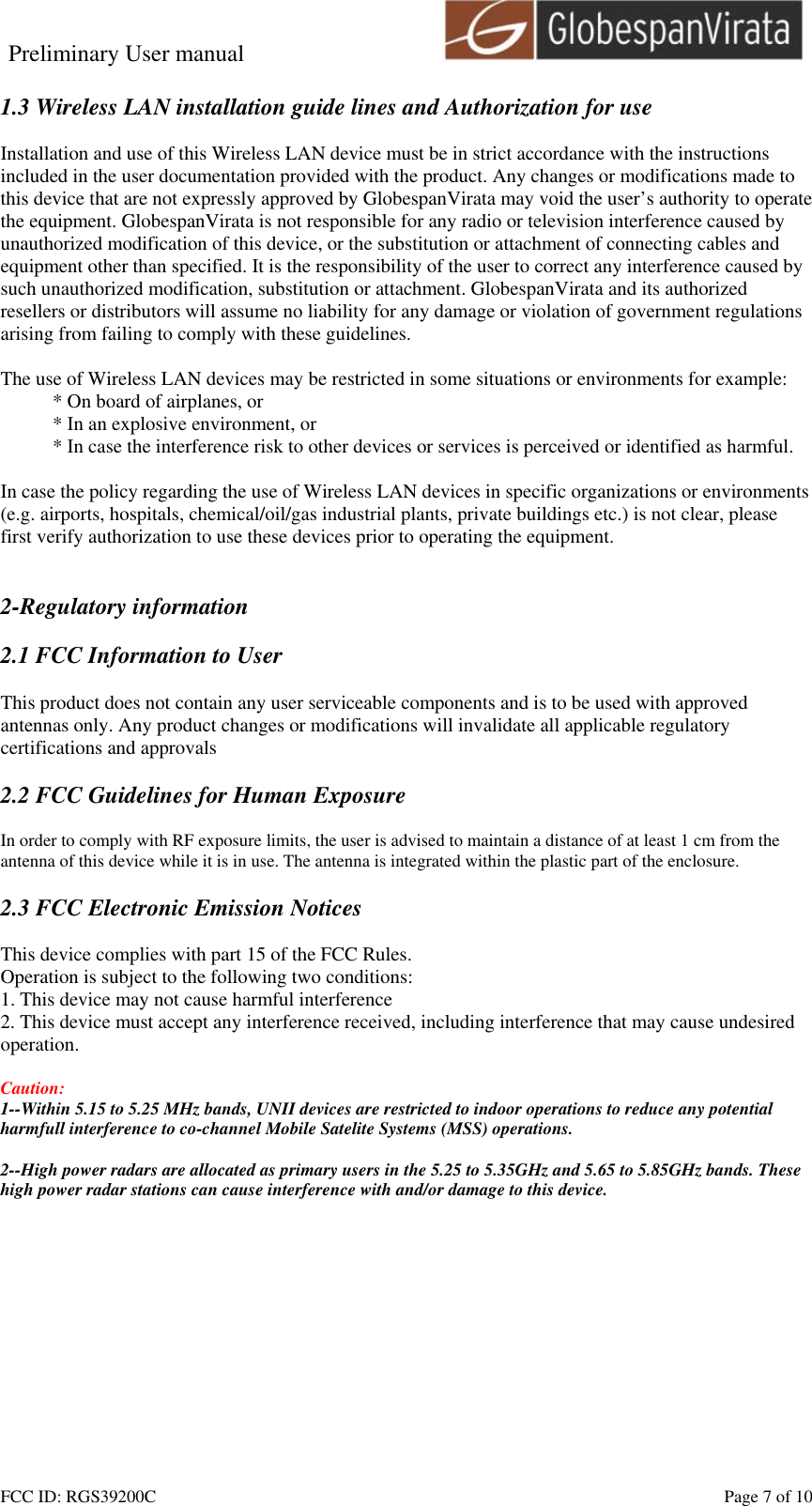 Preliminary User manual                                    FCC ID: RGS39200C    Page 7 of 10  1.3 Wireless LAN installation guide lines and Authorization for use  Installation and use of this Wireless LAN device must be in strict accordance with the instructions included in the user documentation provided with the product. Any changes or modifications made to this device that are not expressly approved by GlobespanVirata may void the user&rsquo;s authority to operate the equipment. GlobespanVirata is not responsible for any radio or television interference caused by unauthorized modification of this device, or the substitution or attachment of connecting cables and equipment other than specified. It is the responsibility of the user to correct any interference caused by such unauthorized modification, substitution or attachment. GlobespanVirata and its authorized resellers or distributors will assume no liability for any damage or violation of government regulations arising from failing to comply with these guidelines.  The use of Wireless LAN devices may be restricted in some situations or environments for example: * On board of airplanes, or * In an explosive environment, or * In case the interference risk to other devices or services is perceived or identified as harmful.  In case the policy regarding the use of Wireless LAN devices in specific organizations or environments (e.g. airports, hospitals, chemical/oil/gas industrial plants, private buildings etc.) is not clear, please first verify authorization to use these devices prior to operating the equipment.   2-Regulatory information  2.1 FCC Information to User  This product does not contain any user serviceable components and is to be used with approved antennas only. Any product changes or modifications will invalidate all applicable regulatory certifications and approvals  2.2 FCC Guidelines for Human Exposure  In order to comply with RF exposure limits, the user is advised to maintain a distance of at least 1 cm from the antenna of this device while it is in use. The antenna is integrated within the plastic part of the enclosure.  2.3 FCC Electronic Emission Notices  This device complies with part 15 of the FCC Rules. Operation is subject to the following two conditions: 1. This device may not cause harmful interference 2. This device must accept any interference received, including interference that may cause undesired operation.  Caution:  1--Within 5.15 to 5.25 MHz bands, UNII devices are restricted to indoor operations to reduce any potential harmfull interference to co-channel Mobile Satelite Systems (MSS) operations.  2--High power radars are allocated as primary users in the 5.25 to 5.35GHz and 5.65 to 5.85GHz bands. These high power radar stations can cause interference with and/or damage to this device.  
