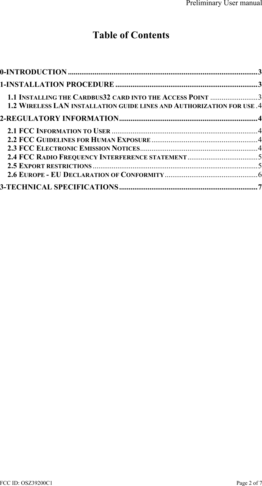 Preliminary User manual FCC ID: OSZ39200C1    Page 2 of 7  Table of Contents   0-INTRODUCTION ....................................................................................................3 1-INSTALLATION PROCEDURE ...........................................................................3 1.1 INSTALLING THE CARDBUS32 CARD INTO THE ACCESS POINT .........................3 1.2 WIRELESS LAN INSTALLATION GUIDE LINES AND AUTHORIZATION FOR USE .4 2-REGULATORY INFORMATION.........................................................................4 2.1 FCC INFORMATION TO USER .............................................................................4 2.2 FCC GUIDELINES FOR HUMAN EXPOSURE ........................................................4 2.3 FCC ELECTRONIC EMISSION NOTICES..............................................................4 2.4 FCC RADIO FREQUENCY INTERFERENCE STATEMENT.....................................5 2.5 EXPORT RESTRICTIONS .......................................................................................5 2.6 EUROPE - EU DECLARATION OF CONFORMITY.................................................6 3-TECHNICAL SPECIFICATIONS.........................................................................7  