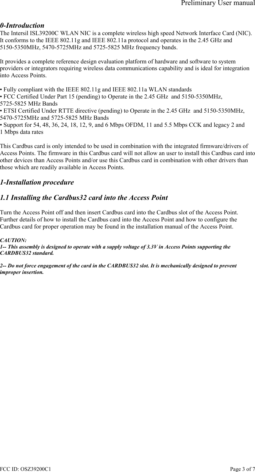 Preliminary User manual FCC ID: OSZ39200C1    Page 3 of 7 0-Introduction The Intersil ISL39200C WLAN NIC is a complete wireless high speed Network Interface Card (NIC). It conforms to the IEEE 802.11g and IEEE 802.11a protocol and operates in the 2.45 GHz and 5150-5350MHz, 5470-5725MHz and 5725-5825 MHz frequency bands.   It provides a complete reference design evaluation platform of hardware and software to system providers or integrators requiring wireless data communications capability and is ideal for integration into Access Points.  &bull; Fully compliant with the IEEE 802.11g and IEEE 802.11a WLAN standards &bull; FCC Certified Under Part 15 (pending) to Operate in the 2.45 GHz  and 5150-5350MHz, 5725-5825 MHz Bands &bull; ETSI Certified Under RTTE directive (pending) to Operate in the 2.45 GHz  and 5150-5350MHz, 5470-5725MHz and 5725-5825 MHz Bands &bull; Support for 54, 48, 36, 24, 18, 12, 9, and 6 Mbps OFDM, 11 and 5.5 Mbps CCK and legacy 2 and 1 Mbps data rates  This Cardbus card is only intended to be used in combination with the integrated firmware/drivers of Access Points. The firmware in this Cardbus card will not allow an user to install this Cardbus card into other devices than Access Points and/or use this Cardbus card in combination with other drivers than those which are readily available in Access Points.  1-Installation procedure  1.1 Installing the Cardbus32 card into the Access Point  Turn the Access Point off and then insert Cardbus card into the Cardbus slot of the Access Point. Further details of how to install the Cardbus card into the Access Point and how to configure the Cardbus card for proper operation may be found in the installation manual of the Access Point.  CAUTION: 1-- This assembly is designed to operate with a supply voltage of 3.3V in Access Points supporting the CARDBUS32 standard.  2-- Do not force engagement of the card in the CARDBUS32 slot. It is mechanically designed to prevent improper insertion. 