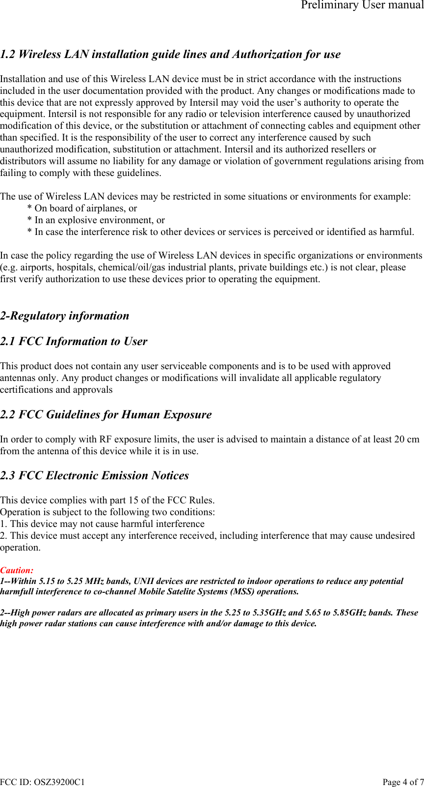 Preliminary User manual FCC ID: OSZ39200C1    Page 4 of 7  1.2 Wireless LAN installation guide lines and Authorization for use  Installation and use of this Wireless LAN device must be in strict accordance with the instructions included in the user documentation provided with the product. Any changes or modifications made to this device that are not expressly approved by Intersil may void the user&rsquo;s authority to operate the equipment. Intersil is not responsible for any radio or television interference caused by unauthorized modification of this device, or the substitution or attachment of connecting cables and equipment other than specified. It is the responsibility of the user to correct any interference caused by such unauthorized modification, substitution or attachment. Intersil and its authorized resellers or distributors will assume no liability for any damage or violation of government regulations arising from failing to comply with these guidelines.  The use of Wireless LAN devices may be restricted in some situations or environments for example: * On board of airplanes, or * In an explosive environment, or * In case the interference risk to other devices or services is perceived or identified as harmful.  In case the policy regarding the use of Wireless LAN devices in specific organizations or environments (e.g. airports, hospitals, chemical/oil/gas industrial plants, private buildings etc.) is not clear, please first verify authorization to use these devices prior to operating the equipment.   2-Regulatory information  2.1 FCC Information to User  This product does not contain any user serviceable components and is to be used with approved antennas only. Any product changes or modifications will invalidate all applicable regulatory certifications and approvals  2.2 FCC Guidelines for Human Exposure  In order to comply with RF exposure limits, the user is advised to maintain a distance of at least 20 cm from the antenna of this device while it is in use.  2.3 FCC Electronic Emission Notices  This device complies with part 15 of the FCC Rules. Operation is subject to the following two conditions: 1. This device may not cause harmful interference 2. This device must accept any interference received, including interference that may cause undesired operation.  Caution:  1--Within 5.15 to 5.25 MHz bands, UNII devices are restricted to indoor operations to reduce any potential harmfull interference to co-channel Mobile Satelite Systems (MSS) operations.  2--High power radars are allocated as primary users in the 5.25 to 5.35GHz and 5.65 to 5.85GHz bands. These high power radar stations can cause interference with and/or damage to this device.  