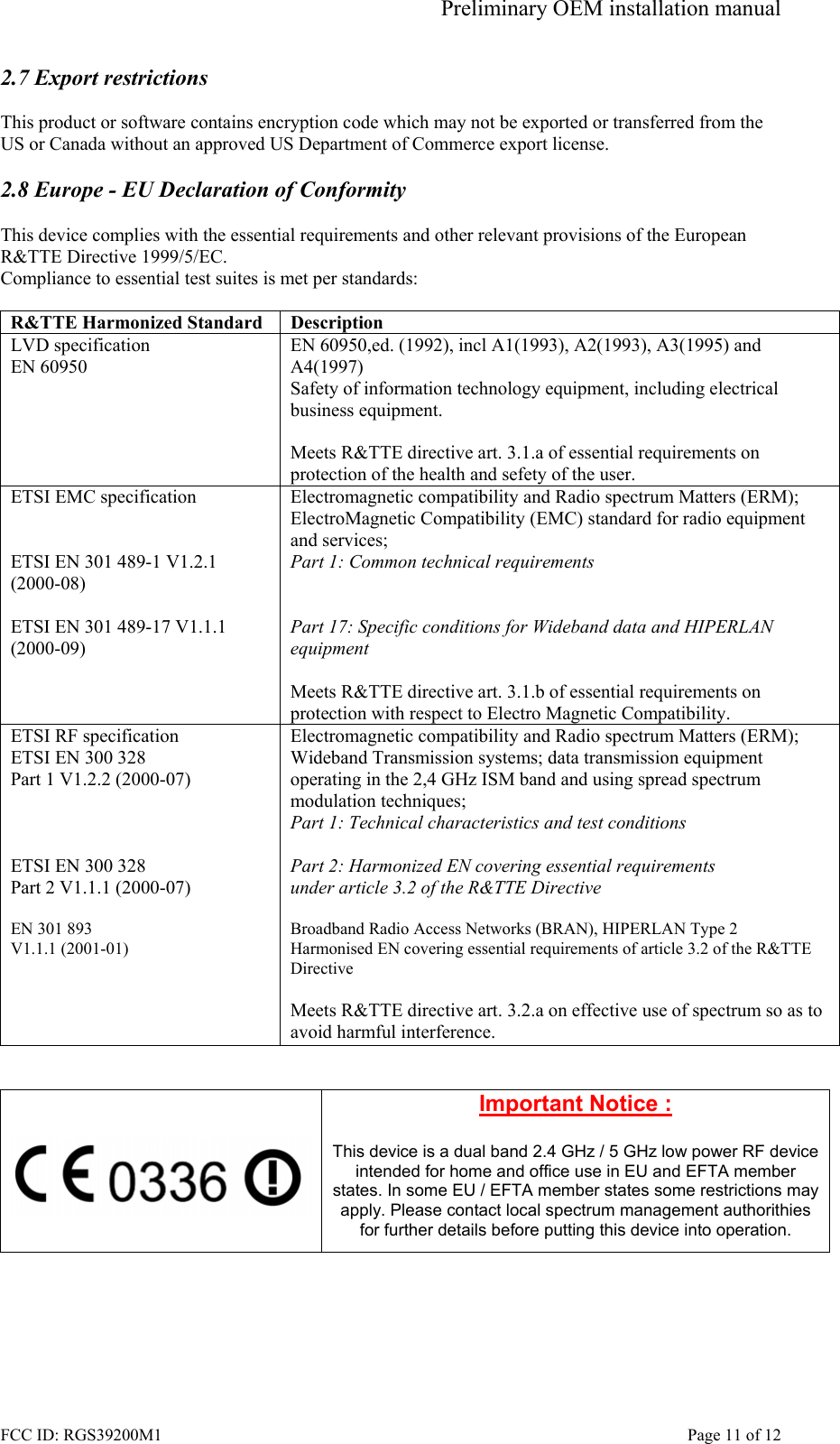 Preliminary OEM installation manual FCC ID: RGS39200M1    Page 11 of 12 2.7 Export restrictions  This product or software contains encryption code which may not be exported or transferred from the US or Canada without an approved US Department of Commerce export license.  2.8 Europe - EU Declaration of Conformity  This device complies with the essential requirements and other relevant provisions of the European R&amp;TTE Directive 1999/5/EC.  Compliance to essential test suites is met per standards:  R&amp;TTE Harmonized Standard  Description LVD specification EN 60950 EN 60950,ed. (1992), incl A1(1993), A2(1993), A3(1995) and A4(1997) Safety of information technology equipment, including electrical business equipment.  Meets R&amp;TTE directive art. 3.1.a of essential requirements on protection of the health and sefety of the user. ETSI EMC specification   ETSI EN 301 489-1 V1.2.1 (2000-08)  ETSI EN 301 489-17 V1.1.1 (2000-09)   Electromagnetic compatibility and Radio spectrum Matters (ERM); ElectroMagnetic Compatibility (EMC) standard for radio equipment and services; Part 1: Common technical requirements   Part 17: Specific conditions for Wideband data and HIPERLAN equipment  Meets R&amp;TTE directive art. 3.1.b of essential requirements on protection with respect to Electro Magnetic Compatibility. ETSI RF specification ETSI EN 300 328 Part 1 V1.2.2 (2000-07)    ETSI EN 300 328 Part 2 V1.1.1 (2000-07)  EN 301 893  V1.1.1 (2001-01)     Electromagnetic compatibility and Radio spectrum Matters (ERM); Wideband Transmission systems; data transmission equipment operating in the 2,4 GHz ISM band and using spread spectrum modulation techniques; Part 1: Technical characteristics and test conditions  Part 2: Harmonized EN covering essential requirements under article 3.2 of the R&amp;TTE Directive  Broadband Radio Access Networks (BRAN), HIPERLAN Type 2 Harmonised EN covering essential requirements of article 3.2 of the R&amp;TTE Directive  Meets R&amp;TTE directive art. 3.2.a on effective use of spectrum so as to avoid harmful interference.     Important Notice :  This device is a dual band 2.4 GHz / 5 GHz low power RF device intended for home and office use in EU and EFTA member states. In some EU / EFTA member states some restrictions may apply. Please contact local spectrum management authorithies for further details before putting this device into operation.   