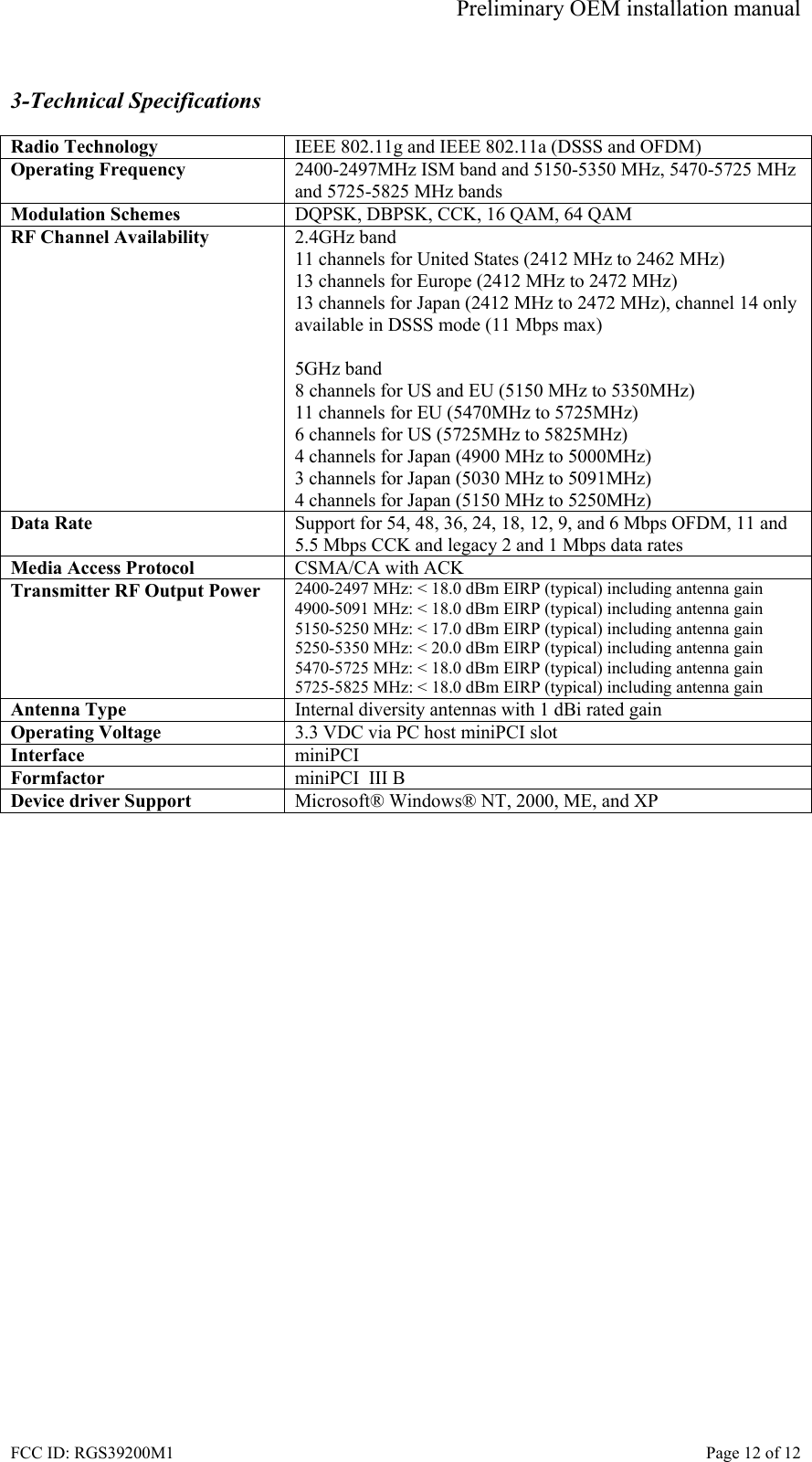 Preliminary OEM installation manual FCC ID: RGS39200M1    Page 12 of 12  3-Technical Specifications  Radio Technology  IEEE 802.11g and IEEE 802.11a (DSSS and OFDM) Operating Frequency  2400-2497MHz ISM band and 5150-5350 MHz, 5470-5725 MHz and 5725-5825 MHz bands Modulation Schemes  DQPSK, DBPSK, CCK, 16 QAM, 64 QAM RF Channel Availability  2.4GHz band 11 channels for United States (2412 MHz to 2462 MHz) 13 channels for Europe (2412 MHz to 2472 MHz) 13 channels for Japan (2412 MHz to 2472 MHz), channel 14 only available in DSSS mode (11 Mbps max)  5GHz band 8 channels for US and EU (5150 MHz to 5350MHz) 11 channels for EU (5470MHz to 5725MHz) 6 channels for US (5725MHz to 5825MHz) 4 channels for Japan (4900 MHz to 5000MHz) 3 channels for Japan (5030 MHz to 5091MHz) 4 channels for Japan (5150 MHz to 5250MHz) Data Rate  Support for 54, 48, 36, 24, 18, 12, 9, and 6 Mbps OFDM, 11 and 5.5 Mbps CCK and legacy 2 and 1 Mbps data rates Media Access Protocol  CSMA/CA with ACK Transmitter RF Output Power  2400-2497 MHz: < 18.0 dBm EIRP (typical) including antenna gain 4900-5091 MHz: < 18.0 dBm EIRP (typical) including antenna gain 5150-5250 MHz: < 17.0 dBm EIRP (typical) including antenna gain 5250-5350 MHz: < 20.0 dBm EIRP (typical) including antenna gain 5470-5725 MHz: < 18.0 dBm EIRP (typical) including antenna gain 5725-5825 MHz: < 18.0 dBm EIRP (typical) including antenna gain Antenna Type  Internal diversity antennas with 1 dBi rated gain Operating Voltage  3.3 VDC via PC host miniPCI slot Interface  miniPCI Formfactor  miniPCI  III B Device driver Support  Microsoft&reg; Windows&reg; NT, 2000, ME, and XP  