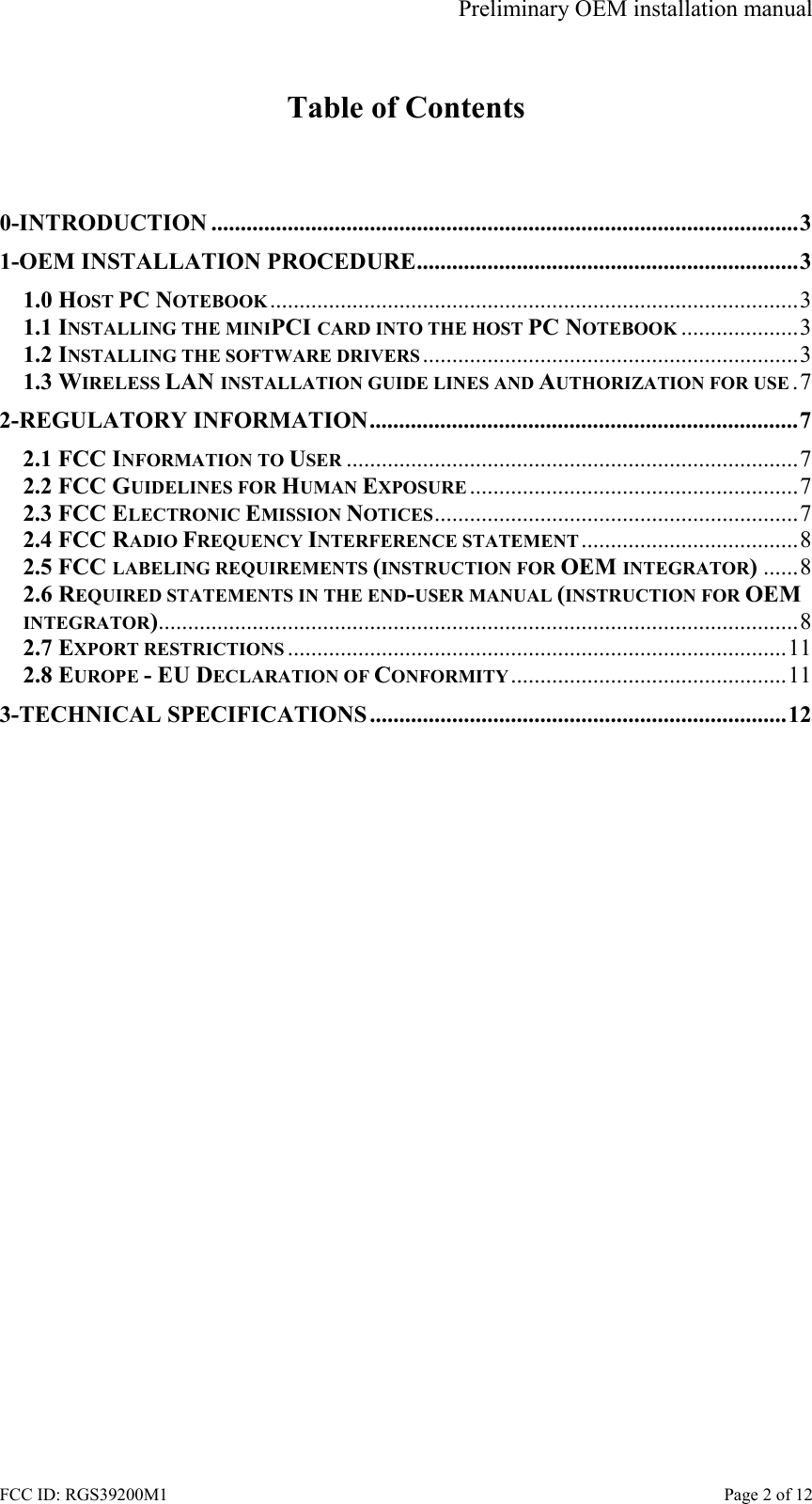 Preliminary OEM installation manual FCC ID: RGS39200M1    Page 2 of 12  Table of Contents   0-INTRODUCTION ....................................................................................................3 1-OEM INSTALLATION PROCEDURE.................................................................3 1.0 HOST PC NOTEBOOK..........................................................................................3 1.1 INSTALLING THE MINIPCI CARD INTO THE HOST PC NOTEBOOK ....................3 1.2 INSTALLING THE SOFTWARE DRIVERS ................................................................3 1.3 WIRELESS LAN INSTALLATION GUIDE LINES AND AUTHORIZATION FOR USE .7 2-REGULATORY INFORMATION.........................................................................7 2.1 FCC INFORMATION TO USER .............................................................................7 2.2 FCC GUIDELINES FOR HUMAN EXPOSURE ........................................................7 2.3 FCC ELECTRONIC EMISSION NOTICES..............................................................7 2.4 FCC RADIO FREQUENCY INTERFERENCE STATEMENT .....................................8 2.5 FCC LABELING REQUIREMENTS (INSTRUCTION FOR OEM INTEGRATOR)......8 2.6 REQUIRED STATEMENTS IN THE END-USER MANUAL (INSTRUCTION FOR OEM INTEGRATOR).............................................................................................................8 2.7 EXPORT RESTRICTIONS .....................................................................................11 2.8 EUROPE - EU DECLARATION OF CONFORMITY...............................................11 3-TECHNICAL SPECIFICATIONS .......................................................................12  