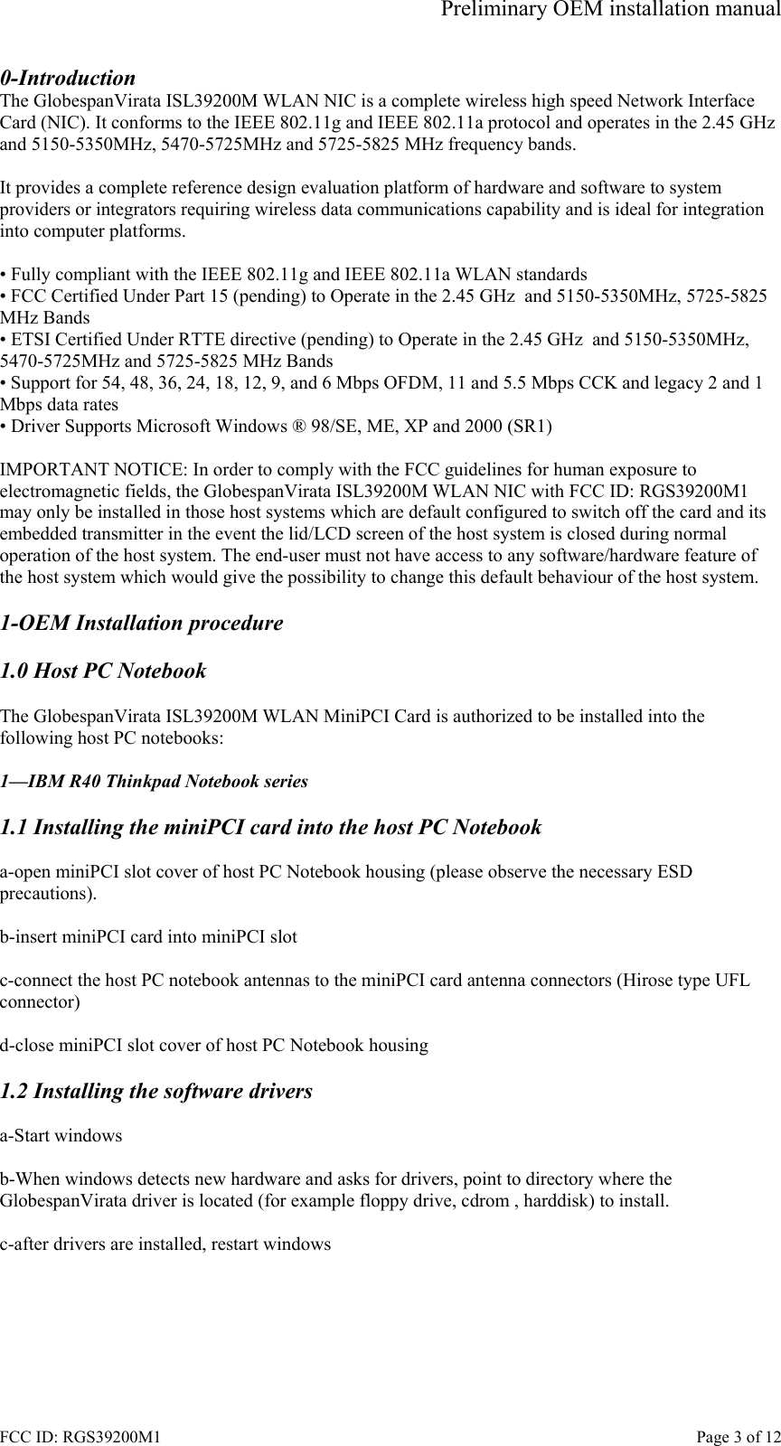 Preliminary OEM installation manual FCC ID: RGS39200M1    Page 3 of 12 0-Introduction The GlobespanVirata ISL39200M WLAN NIC is a complete wireless high speed Network Interface Card (NIC). It conforms to the IEEE 802.11g and IEEE 802.11a protocol and operates in the 2.45 GHz and 5150-5350MHz, 5470-5725MHz and 5725-5825 MHz frequency bands.   It provides a complete reference design evaluation platform of hardware and software to system providers or integrators requiring wireless data communications capability and is ideal for integration into computer platforms.  &bull; Fully compliant with the IEEE 802.11g and IEEE 802.11a WLAN standards &bull; FCC Certified Under Part 15 (pending) to Operate in the 2.45 GHz  and 5150-5350MHz, 5725-5825 MHz Bands &bull; ETSI Certified Under RTTE directive (pending) to Operate in the 2.45 GHz  and 5150-5350MHz, 5470-5725MHz and 5725-5825 MHz Bands &bull; Support for 54, 48, 36, 24, 18, 12, 9, and 6 Mbps OFDM, 11 and 5.5 Mbps CCK and legacy 2 and 1 Mbps data rates &bull; Driver Supports Microsoft Windows &reg; 98/SE, ME, XP and 2000 (SR1)  IMPORTANT NOTICE: In order to comply with the FCC guidelines for human exposure to electromagnetic fields, the GlobespanVirata ISL39200M WLAN NIC with FCC ID: RGS39200M1 may only be installed in those host systems which are default configured to switch off the card and its embedded transmitter in the event the lid/LCD screen of the host system is closed during normal operation of the host system. The end-user must not have access to any software/hardware feature of the host system which would give the possibility to change this default behaviour of the host system.  1-OEM Installation procedure  1.0 Host PC Notebook  The GlobespanVirata ISL39200M WLAN MiniPCI Card is authorized to be installed into the following host PC notebooks:  1&mdash;IBM R40 Thinkpad Notebook series  1.1 Installing the miniPCI card into the host PC Notebook  a-open miniPCI slot cover of host PC Notebook housing (please observe the necessary ESD precautions).  b-insert miniPCI card into miniPCI slot  c-connect the host PC notebook antennas to the miniPCI card antenna connectors (Hirose type UFL  connector)  d-close miniPCI slot cover of host PC Notebook housing  1.2 Installing the software drivers  a-Start windows  b-When windows detects new hardware and asks for drivers, point to directory where the GlobespanVirata driver is located (for example floppy drive, cdrom , harddisk) to install.  c-after drivers are installed, restart windows 