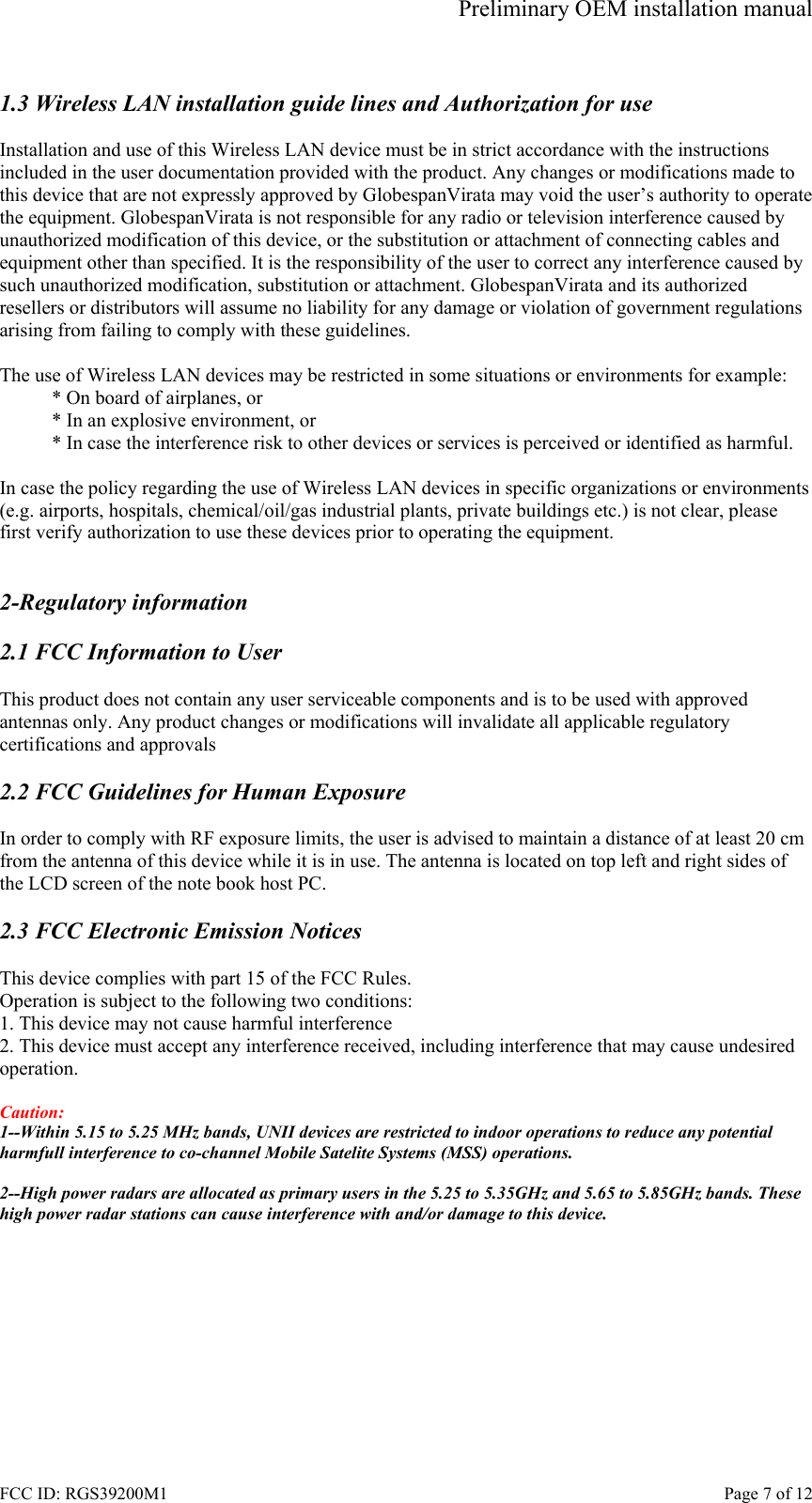 Preliminary OEM installation manual FCC ID: RGS39200M1    Page 7 of 12  1.3 Wireless LAN installation guide lines and Authorization for use  Installation and use of this Wireless LAN device must be in strict accordance with the instructions included in the user documentation provided with the product. Any changes or modifications made to this device that are not expressly approved by GlobespanVirata may void the user&rsquo;s authority to operate the equipment. GlobespanVirata is not responsible for any radio or television interference caused by unauthorized modification of this device, or the substitution or attachment of connecting cables and equipment other than specified. It is the responsibility of the user to correct any interference caused by such unauthorized modification, substitution or attachment. GlobespanVirata and its authorized resellers or distributors will assume no liability for any damage or violation of government regulations arising from failing to comply with these guidelines.  The use of Wireless LAN devices may be restricted in some situations or environments for example: * On board of airplanes, or * In an explosive environment, or * In case the interference risk to other devices or services is perceived or identified as harmful.  In case the policy regarding the use of Wireless LAN devices in specific organizations or environments (e.g. airports, hospitals, chemical/oil/gas industrial plants, private buildings etc.) is not clear, please first verify authorization to use these devices prior to operating the equipment.   2-Regulatory information  2.1 FCC Information to User  This product does not contain any user serviceable components and is to be used with approved antennas only. Any product changes or modifications will invalidate all applicable regulatory certifications and approvals  2.2 FCC Guidelines for Human Exposure  In order to comply with RF exposure limits, the user is advised to maintain a distance of at least 20 cm from the antenna of this device while it is in use. The antenna is located on top left and right sides of the LCD screen of the note book host PC.  2.3 FCC Electronic Emission Notices  This device complies with part 15 of the FCC Rules. Operation is subject to the following two conditions: 1. This device may not cause harmful interference 2. This device must accept any interference received, including interference that may cause undesired operation.  Caution:  1--Within 5.15 to 5.25 MHz bands, UNII devices are restricted to indoor operations to reduce any potential harmfull interference to co-channel Mobile Satelite Systems (MSS) operations.  2--High power radars are allocated as primary users in the 5.25 to 5.35GHz and 5.65 to 5.85GHz bands. These high power radar stations can cause interference with and/or damage to this device.  