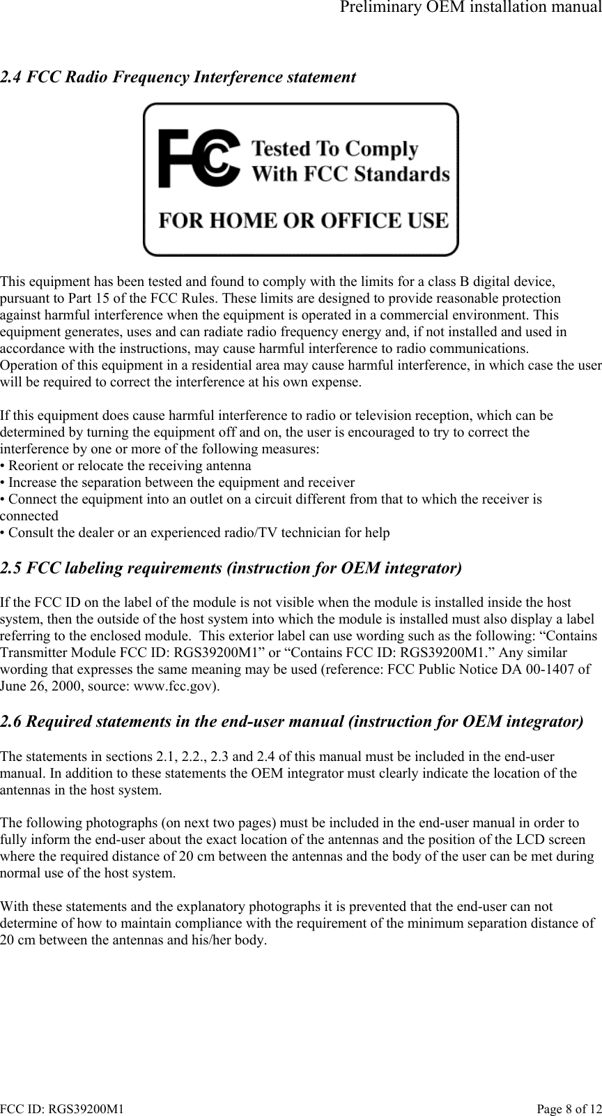 Preliminary OEM installation manual FCC ID: RGS39200M1    Page 8 of 12  2.4 FCC Radio Frequency Interference statement    This equipment has been tested and found to comply with the limits for a class B digital device, pursuant to Part 15 of the FCC Rules. These limits are designed to provide reasonable protection against harmful interference when the equipment is operated in a commercial environment. This equipment generates, uses and can radiate radio frequency energy and, if not installed and used in accordance with the instructions, may cause harmful interference to radio communications. Operation of this equipment in a residential area may cause harmful interference, in which case the user will be required to correct the interference at his own expense.  If this equipment does cause harmful interference to radio or television reception, which can be determined by turning the equipment off and on, the user is encouraged to try to correct the interference by one or more of the following measures: &bull; Reorient or relocate the receiving antenna &bull; Increase the separation between the equipment and receiver &bull; Connect the equipment into an outlet on a circuit different from that to which the receiver is connected &bull; Consult the dealer or an experienced radio/TV technician for help  2.5 FCC labeling requirements (instruction for OEM integrator)   If the FCC ID on the label of the module is not visible when the module is installed inside the host system, then the outside of the host system into which the module is installed must also display a label referring to the enclosed module.  This exterior label can use wording such as the following: &ldquo;Contains Transmitter Module FCC ID: RGS39200M1&rdquo; or &ldquo;Contains FCC ID: RGS39200M1.&rdquo; Any similar wording that expresses the same meaning may be used (reference: FCC Public Notice DA 00-1407 of June 26, 2000, source: www.fcc.gov).  2.6 Required statements in the end-user manual (instruction for OEM integrator)  The statements in sections 2.1, 2.2., 2.3 and 2.4 of this manual must be included in the end-user manual. In addition to these statements the OEM integrator must clearly indicate the location of the antennas in the host system.  The following photographs (on next two pages) must be included in the end-user manual in order to fully inform the end-user about the exact location of the antennas and the position of the LCD screen where the required distance of 20 cm between the antennas and the body of the user can be met during normal use of the host system.  With these statements and the explanatory photographs it is prevented that the end-user can not determine of how to maintain compliance with the requirement of the minimum separation distance of 20 cm between the antennas and his/her body.  