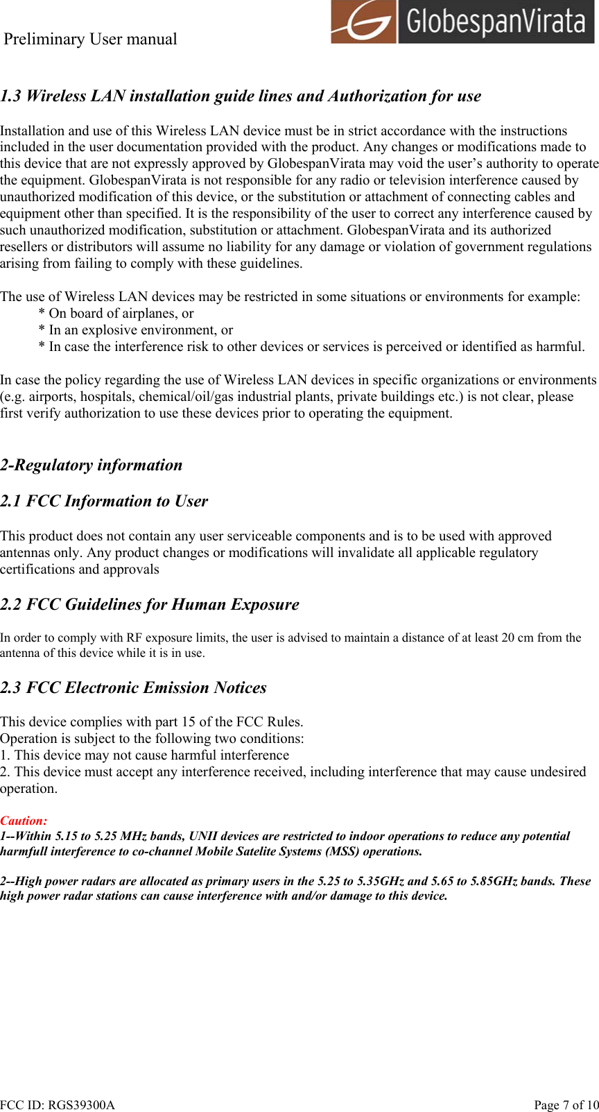 Preliminary User manual                                      FCC ID: RGS39300A    Page 7 of 10  1.3 Wireless LAN installation guide lines and Authorization for use  Installation and use of this Wireless LAN device must be in strict accordance with the instructions included in the user documentation provided with the product. Any changes or modifications made to this device that are not expressly approved by GlobespanVirata may void the user&rsquo;s authority to operate the equipment. GlobespanVirata is not responsible for any radio or television interference caused by unauthorized modification of this device, or the substitution or attachment of connecting cables and equipment other than specified. It is the responsibility of the user to correct any interference caused by such unauthorized modification, substitution or attachment. GlobespanVirata and its authorized resellers or distributors will assume no liability for any damage or violation of government regulations arising from failing to comply with these guidelines.  The use of Wireless LAN devices may be restricted in some situations or environments for example: * On board of airplanes, or * In an explosive environment, or * In case the interference risk to other devices or services is perceived or identified as harmful.  In case the policy regarding the use of Wireless LAN devices in specific organizations or environments (e.g. airports, hospitals, chemical/oil/gas industrial plants, private buildings etc.) is not clear, please first verify authorization to use these devices prior to operating the equipment.   2-Regulatory information  2.1 FCC Information to User  This product does not contain any user serviceable components and is to be used with approved antennas only. Any product changes or modifications will invalidate all applicable regulatory certifications and approvals  2.2 FCC Guidelines for Human Exposure  In order to comply with RF exposure limits, the user is advised to maintain a distance of at least 20 cm from the antenna of this device while it is in use.  2.3 FCC Electronic Emission Notices  This device complies with part 15 of the FCC Rules. Operation is subject to the following two conditions: 1. This device may not cause harmful interference 2. This device must accept any interference received, including interference that may cause undesired operation.  Caution:  1--Within 5.15 to 5.25 MHz bands, UNII devices are restricted to indoor operations to reduce any potential harmfull interference to co-channel Mobile Satelite Systems (MSS) operations.  2--High power radars are allocated as primary users in the 5.25 to 5.35GHz and 5.65 to 5.85GHz bands. These high power radar stations can cause interference with and/or damage to this device.  