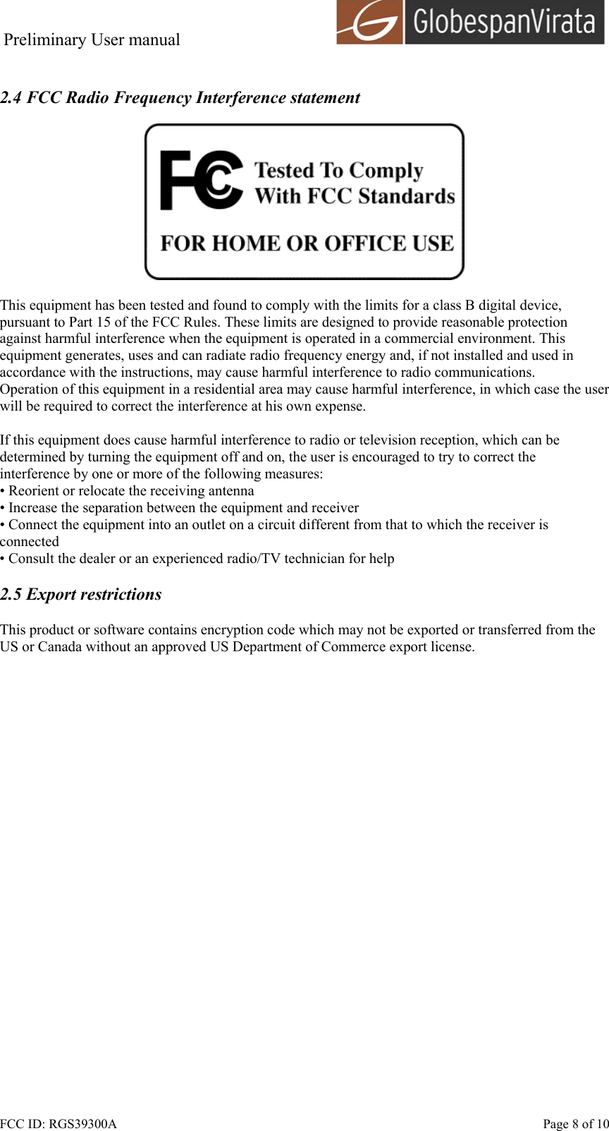 Preliminary User manual                                      FCC ID: RGS39300A    Page 8 of 10  2.4 FCC Radio Frequency Interference statement    This equipment has been tested and found to comply with the limits for a class B digital device, pursuant to Part 15 of the FCC Rules. These limits are designed to provide reasonable protection against harmful interference when the equipment is operated in a commercial environment. This equipment generates, uses and can radiate radio frequency energy and, if not installed and used in accordance with the instructions, may cause harmful interference to radio communications. Operation of this equipment in a residential area may cause harmful interference, in which case the user will be required to correct the interference at his own expense.  If this equipment does cause harmful interference to radio or television reception, which can be determined by turning the equipment off and on, the user is encouraged to try to correct the interference by one or more of the following measures: &bull; Reorient or relocate the receiving antenna &bull; Increase the separation between the equipment and receiver &bull; Connect the equipment into an outlet on a circuit different from that to which the receiver is connected &bull; Consult the dealer or an experienced radio/TV technician for help  2.5 Export restrictions  This product or software contains encryption code which may not be exported or transferred from the US or Canada without an approved US Department of Commerce export license.  