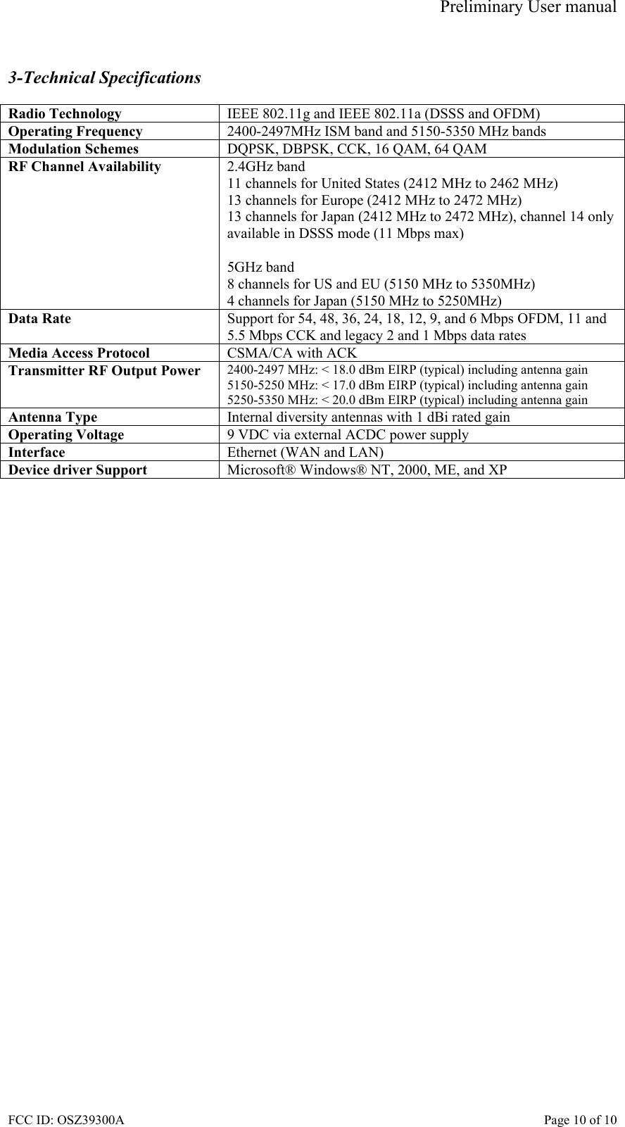 Preliminary User manual FCC ID: OSZ39300A    Page 10 of 10  3-Technical Specifications  Radio Technology  IEEE 802.11g and IEEE 802.11a (DSSS and OFDM) Operating Frequency  2400-2497MHz ISM band and 5150-5350 MHz bands Modulation Schemes  DQPSK, DBPSK, CCK, 16 QAM, 64 QAM RF Channel Availability  2.4GHz band 11 channels for United States (2412 MHz to 2462 MHz) 13 channels for Europe (2412 MHz to 2472 MHz) 13 channels for Japan (2412 MHz to 2472 MHz), channel 14 only available in DSSS mode (11 Mbps max)  5GHz band 8 channels for US and EU (5150 MHz to 5350MHz) 4 channels for Japan (5150 MHz to 5250MHz) Data Rate  Support for 54, 48, 36, 24, 18, 12, 9, and 6 Mbps OFDM, 11 and 5.5 Mbps CCK and legacy 2 and 1 Mbps data rates Media Access Protocol  CSMA/CA with ACK Transmitter RF Output Power  2400-2497 MHz: < 18.0 dBm EIRP (typical) including antenna gain 5150-5250 MHz: < 17.0 dBm EIRP (typical) including antenna gain 5250-5350 MHz: < 20.0 dBm EIRP (typical) including antenna gain Antenna Type  Internal diversity antennas with 1 dBi rated gain Operating Voltage  9 VDC via external ACDC power supply Interface  Ethernet (WAN and LAN) Device driver Support  Microsoft&reg; Windows&reg; NT, 2000, ME, and XP  