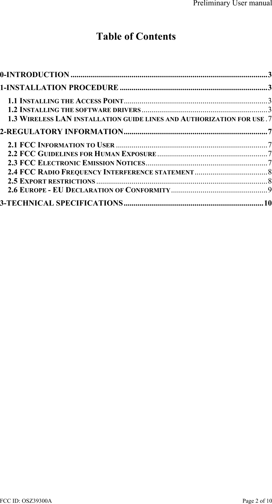 Preliminary User manual FCC ID: OSZ39300A    Page 2 of 10  Table of Contents   0-INTRODUCTION ....................................................................................................3 1-INSTALLATION PROCEDURE ...........................................................................3 1.1 INSTALLING THE ACCESS POINT.........................................................................3 1.2 INSTALLING THE SOFTWARE DRIVERS ................................................................3 1.3 WIRELESS LAN INSTALLATION GUIDE LINES AND AUTHORIZATION FOR USE .7 2-REGULATORY INFORMATION.........................................................................7 2.1 FCC INFORMATION TO USER .............................................................................7 2.2 FCC GUIDELINES FOR HUMAN EXPOSURE ........................................................7 2.3 FCC ELECTRONIC EMISSION NOTICES..............................................................7 2.4 FCC RADIO FREQUENCY INTERFERENCE STATEMENT.....................................8 2.5 EXPORT RESTRICTIONS .......................................................................................8 2.6 EUROPE - EU DECLARATION OF CONFORMITY.................................................9 3-TECHNICAL SPECIFICATIONS.......................................................................10  