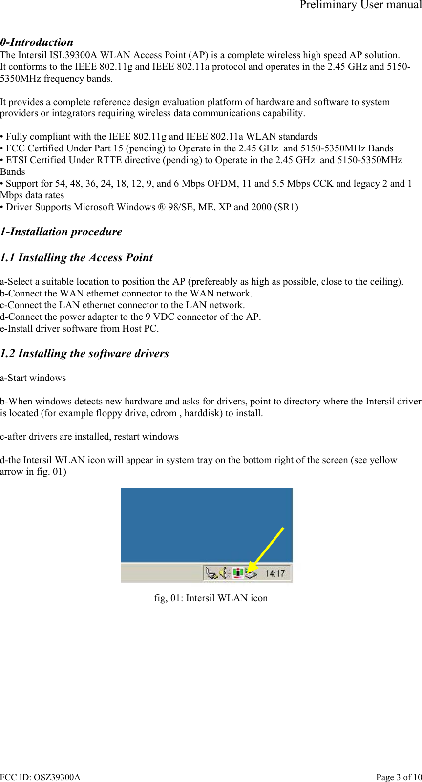 Preliminary User manual FCC ID: OSZ39300A    Page 3 of 10 0-Introduction The Intersil ISL39300A WLAN Access Point (AP) is a complete wireless high speed AP solution. It conforms to the IEEE 802.11g and IEEE 802.11a protocol and operates in the 2.45 GHz and 5150-5350MHz frequency bands.   It provides a complete reference design evaluation platform of hardware and software to system providers or integrators requiring wireless data communications capability.  &bull; Fully compliant with the IEEE 802.11g and IEEE 802.11a WLAN standards &bull; FCC Certified Under Part 15 (pending) to Operate in the 2.45 GHz  and 5150-5350MHz Bands &bull; ETSI Certified Under RTTE directive (pending) to Operate in the 2.45 GHz  and 5150-5350MHz Bands &bull; Support for 54, 48, 36, 24, 18, 12, 9, and 6 Mbps OFDM, 11 and 5.5 Mbps CCK and legacy 2 and 1 Mbps data rates &bull; Driver Supports Microsoft Windows &reg; 98/SE, ME, XP and 2000 (SR1)  1-Installation procedure  1.1 Installing the Access Point  a-Select a suitable location to position the AP (prefereably as high as possible, close to the ceiling). b-Connect the WAN ethernet connector to the WAN network. c-Connect the LAN ethernet connector to the LAN network. d-Connect the power adapter to the 9 VDC connector of the AP. e-Install driver software from Host PC.  1.2 Installing the software drivers  a-Start windows  b-When windows detects new hardware and asks for drivers, point to directory where the Intersil driver is located (for example floppy drive, cdrom , harddisk) to install.  c-after drivers are installed, restart windows  d-the Intersil WLAN icon will appear in system tray on the bottom right of the screen (see yellow arrow in fig. 01)   fig, 01: Intersil WLAN icon  