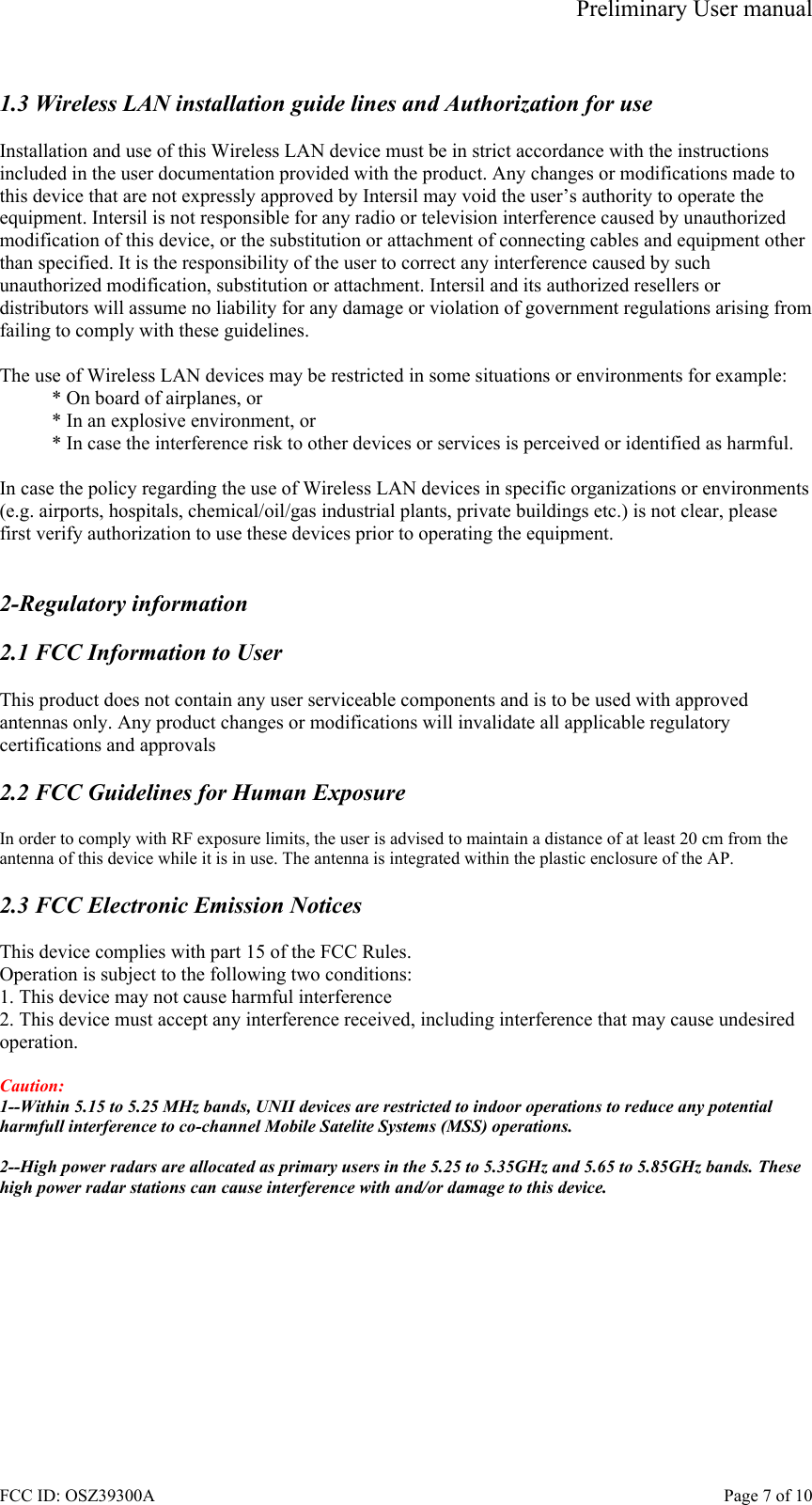 Preliminary User manual FCC ID: OSZ39300A    Page 7 of 10  1.3 Wireless LAN installation guide lines and Authorization for use  Installation and use of this Wireless LAN device must be in strict accordance with the instructions included in the user documentation provided with the product. Any changes or modifications made to this device that are not expressly approved by Intersil may void the user&rsquo;s authority to operate the equipment. Intersil is not responsible for any radio or television interference caused by unauthorized modification of this device, or the substitution or attachment of connecting cables and equipment other than specified. It is the responsibility of the user to correct any interference caused by such unauthorized modification, substitution or attachment. Intersil and its authorized resellers or distributors will assume no liability for any damage or violation of government regulations arising from failing to comply with these guidelines.  The use of Wireless LAN devices may be restricted in some situations or environments for example: * On board of airplanes, or * In an explosive environment, or * In case the interference risk to other devices or services is perceived or identified as harmful.  In case the policy regarding the use of Wireless LAN devices in specific organizations or environments (e.g. airports, hospitals, chemical/oil/gas industrial plants, private buildings etc.) is not clear, please first verify authorization to use these devices prior to operating the equipment.   2-Regulatory information  2.1 FCC Information to User  This product does not contain any user serviceable components and is to be used with approved antennas only. Any product changes or modifications will invalidate all applicable regulatory certifications and approvals  2.2 FCC Guidelines for Human Exposure  In order to comply with RF exposure limits, the user is advised to maintain a distance of at least 20 cm from the antenna of this device while it is in use. The antenna is integrated within the plastic enclosure of the AP.  2.3 FCC Electronic Emission Notices  This device complies with part 15 of the FCC Rules. Operation is subject to the following two conditions: 1. This device may not cause harmful interference 2. This device must accept any interference received, including interference that may cause undesired operation.  Caution:  1--Within 5.15 to 5.25 MHz bands, UNII devices are restricted to indoor operations to reduce any potential harmfull interference to co-channel Mobile Satelite Systems (MSS) operations.  2--High power radars are allocated as primary users in the 5.25 to 5.35GHz and 5.65 to 5.85GHz bands. These high power radar stations can cause interference with and/or damage to this device.  