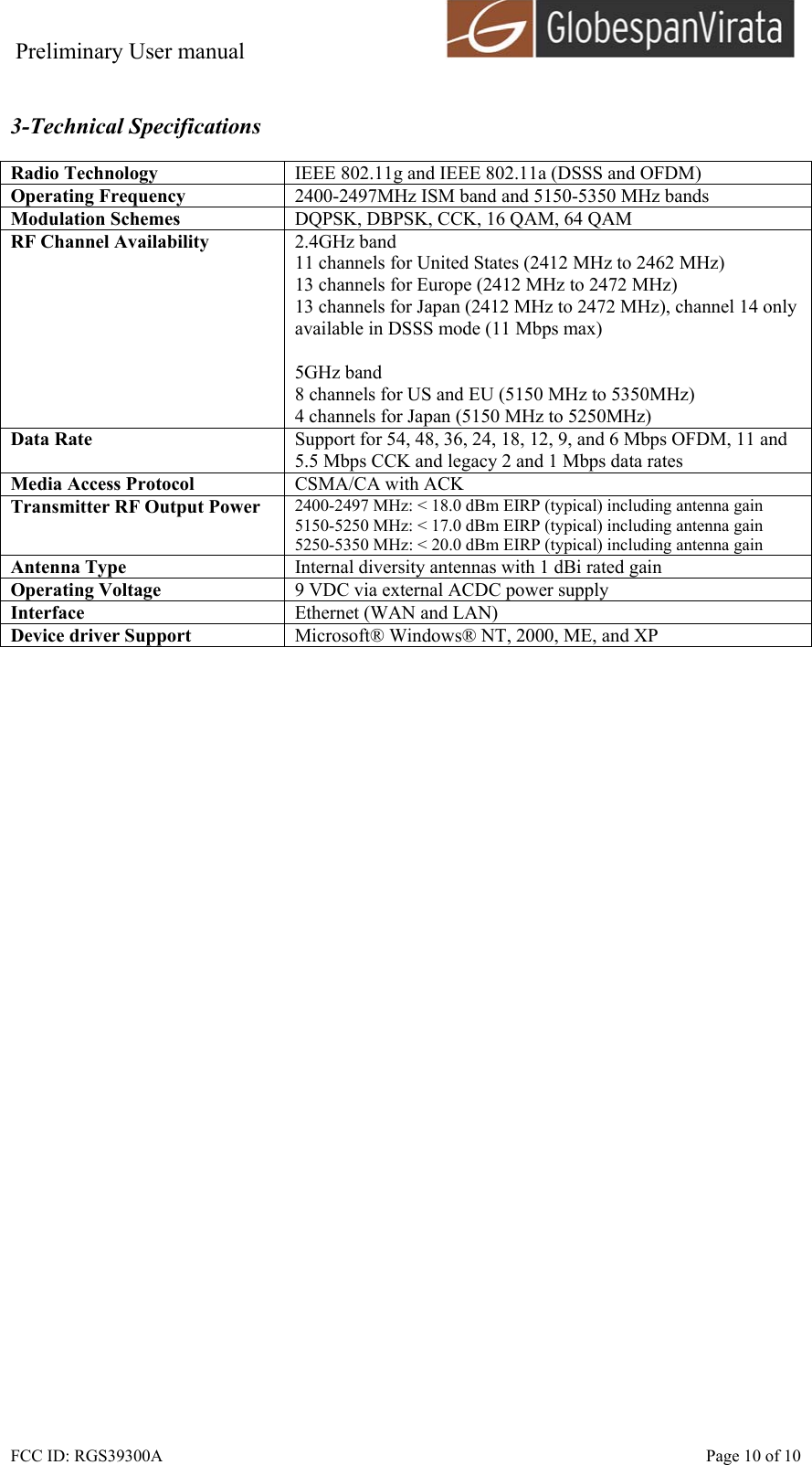 Preliminary User manual                                      FCC ID: RGS39300A    Page 10 of 10  3-Technical Specifications  Radio Technology  IEEE 802.11g and IEEE 802.11a (DSSS and OFDM) Operating Frequency  2400-2497MHz ISM band and 5150-5350 MHz bands Modulation Schemes  DQPSK, DBPSK, CCK, 16 QAM, 64 QAM RF Channel Availability  2.4GHz band 11 channels for United States (2412 MHz to 2462 MHz) 13 channels for Europe (2412 MHz to 2472 MHz) 13 channels for Japan (2412 MHz to 2472 MHz), channel 14 only available in DSSS mode (11 Mbps max)  5GHz band 8 channels for US and EU (5150 MHz to 5350MHz) 4 channels for Japan (5150 MHz to 5250MHz) Data Rate  Support for 54, 48, 36, 24, 18, 12, 9, and 6 Mbps OFDM, 11 and 5.5 Mbps CCK and legacy 2 and 1 Mbps data rates Media Access Protocol  CSMA/CA with ACK Transmitter RF Output Power  2400-2497 MHz: < 18.0 dBm EIRP (typical) including antenna gain 5150-5250 MHz: < 17.0 dBm EIRP (typical) including antenna gain 5250-5350 MHz: < 20.0 dBm EIRP (typical) including antenna gain Antenna Type  Internal diversity antennas with 1 dBi rated gain Operating Voltage  9 VDC via external ACDC power supply Interface  Ethernet (WAN and LAN) Device driver Support  Microsoft&reg; Windows&reg; NT, 2000, ME, and XP  