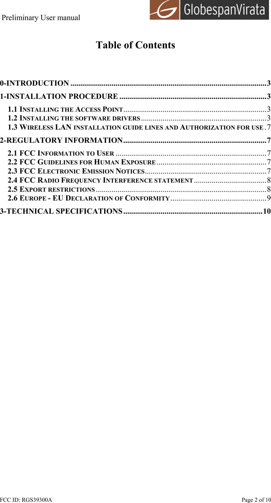 Preliminary User manual                                      FCC ID: RGS39300A    Page 2 of 10  Table of Contents   0-INTRODUCTION ....................................................................................................3 1-INSTALLATION PROCEDURE ...........................................................................3 1.1 INSTALLING THE ACCESS POINT.........................................................................3 1.2 INSTALLING THE SOFTWARE DRIVERS ................................................................3 1.3 WIRELESS LAN INSTALLATION GUIDE LINES AND AUTHORIZATION FOR USE .7 2-REGULATORY INFORMATION.........................................................................7 2.1 FCC INFORMATION TO USER .............................................................................7 2.2 FCC GUIDELINES FOR HUMAN EXPOSURE ........................................................7 2.3 FCC ELECTRONIC EMISSION NOTICES..............................................................7 2.4 FCC RADIO FREQUENCY INTERFERENCE STATEMENT .....................................8 2.5 EXPORT RESTRICTIONS .......................................................................................8 2.6 EUROPE - EU DECLARATION OF CONFORMITY.................................................9 3-TECHNICAL SPECIFICATIONS .......................................................................10  