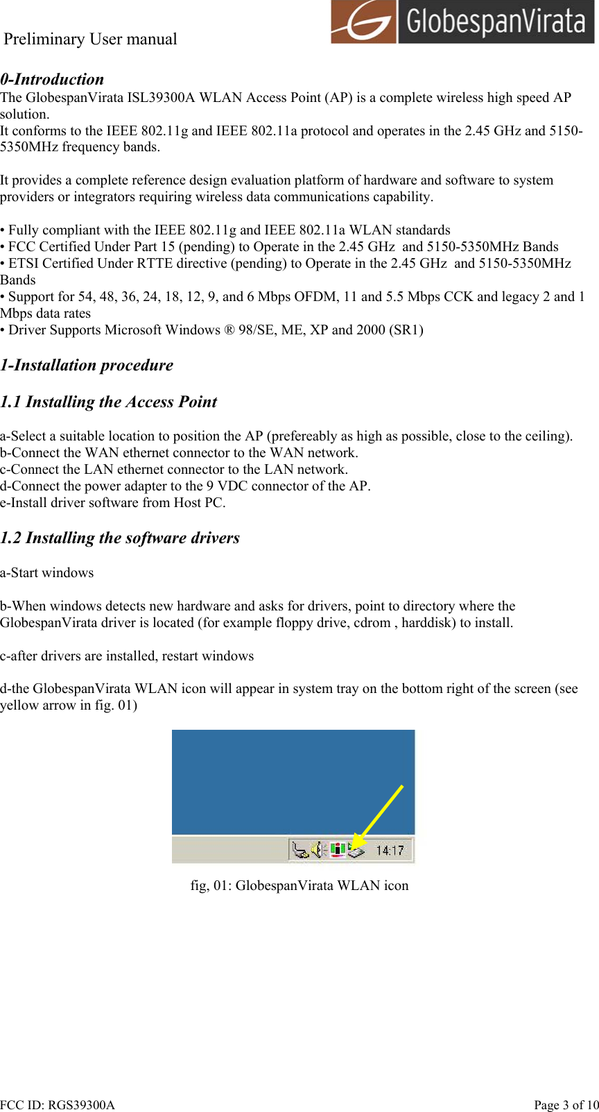 Preliminary User manual                                      FCC ID: RGS39300A    Page 3 of 10 0-Introduction The GlobespanVirata ISL39300A WLAN Access Point (AP) is a complete wireless high speed AP solution. It conforms to the IEEE 802.11g and IEEE 802.11a protocol and operates in the 2.45 GHz and 5150-5350MHz frequency bands.   It provides a complete reference design evaluation platform of hardware and software to system providers or integrators requiring wireless data communications capability.  &bull; Fully compliant with the IEEE 802.11g and IEEE 802.11a WLAN standards &bull; FCC Certified Under Part 15 (pending) to Operate in the 2.45 GHz  and 5150-5350MHz Bands &bull; ETSI Certified Under RTTE directive (pending) to Operate in the 2.45 GHz  and 5150-5350MHz Bands &bull; Support for 54, 48, 36, 24, 18, 12, 9, and 6 Mbps OFDM, 11 and 5.5 Mbps CCK and legacy 2 and 1 Mbps data rates &bull; Driver Supports Microsoft Windows &reg; 98/SE, ME, XP and 2000 (SR1)  1-Installation procedure  1.1 Installing the Access Point  a-Select a suitable location to position the AP (prefereably as high as possible, close to the ceiling). b-Connect the WAN ethernet connector to the WAN network. c-Connect the LAN ethernet connector to the LAN network. d-Connect the power adapter to the 9 VDC connector of the AP. e-Install driver software from Host PC.  1.2 Installing the software drivers  a-Start windows  b-When windows detects new hardware and asks for drivers, point to directory where the GlobespanVirata driver is located (for example floppy drive, cdrom , harddisk) to install.  c-after drivers are installed, restart windows  d-the GlobespanVirata WLAN icon will appear in system tray on the bottom right of the screen (see yellow arrow in fig. 01)   fig, 01: GlobespanVirata WLAN icon  