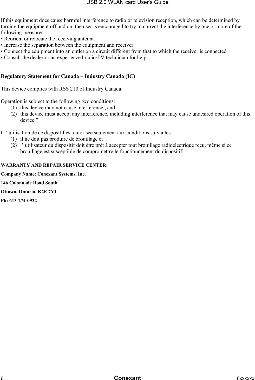 USB 2.0 WLAN card User&rsquo;s Guide 6  Conexant 0xxxxxx  If this equipment does cause harmful interference to radio or television reception, which can be determined by turning the equipment off and on, the user is encouraged to try to correct the interference by one or more of the following measures: &bull; Reorient or relocate the receiving antenna &bull; Increase the separation between the equipment and receiver &bull; Connect the equipment into an outlet on a circuit different from that to which the receiver is connected &bull; Consult the dealer or an experienced radio/TV technician for help   Regulatory Statement for Canada &ndash; Industry Canada (IC)  This device complies with RSS 210 of Industry Canada.  Operation is subject to the following two conditions:  (1)  this device may not cause interference , and (2)  this device must accept any interference, including interference that may cause undesired operation of this device.&rdquo;  L &lsquo; utilisation de ce dispositif est autoris&eacute;e seulement aux conditions suivantes : (1)  il ne doit pas produire de brouillage et  (2)  l&rsquo; utilisateur du dispositif doit &eacute;tre pr&eacute;t &agrave; accepter tout brouillage radio&eacute;lectrique re&ccedil;u, m&ecirc;me si ce brouillage est susceptible de compromettre le fonctionnement du dispositif.  WARRANTY AND REPAIR SERVICE CENTER: Company Name: Conexant Systems, Inc. 146 Colonnade Road South Ottawa, Ontario, K2E 7Y1  Ph: 613-274-0922  