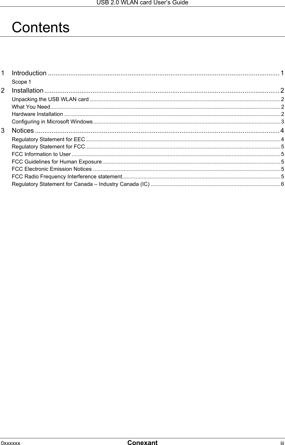USB 2.0 WLAN card User&rsquo;s Guide 0xxxxxx  Conexant iii  Contents 1 Introduction ............................................................................................................................. 1 Scope 1 2 Installation ............................................................................................................................... 2 Unpacking the USB WLAN card .............................................................................................................................2 What You Need.......................................................................................................................................................2 Hardware Installation ..............................................................................................................................................2 Configuring in Microsoft Windows...........................................................................................................................3 3 Notices .................................................................................................................................... 4 Regulatory Statement for EEC................................................................................................................................4 Regulatory Statement for FCC................................................................................................................................5 FCC Information to User .........................................................................................................................................5 FCC Guidelines for Human Exposure.....................................................................................................................5 FCC Electronic Emission Notices ...........................................................................................................................5 FCC Radio Frequency Interference statement........................................................................................................5 Regulatory Statement for Canada &ndash; Industry Canada (IC) .....................................................................................6  
