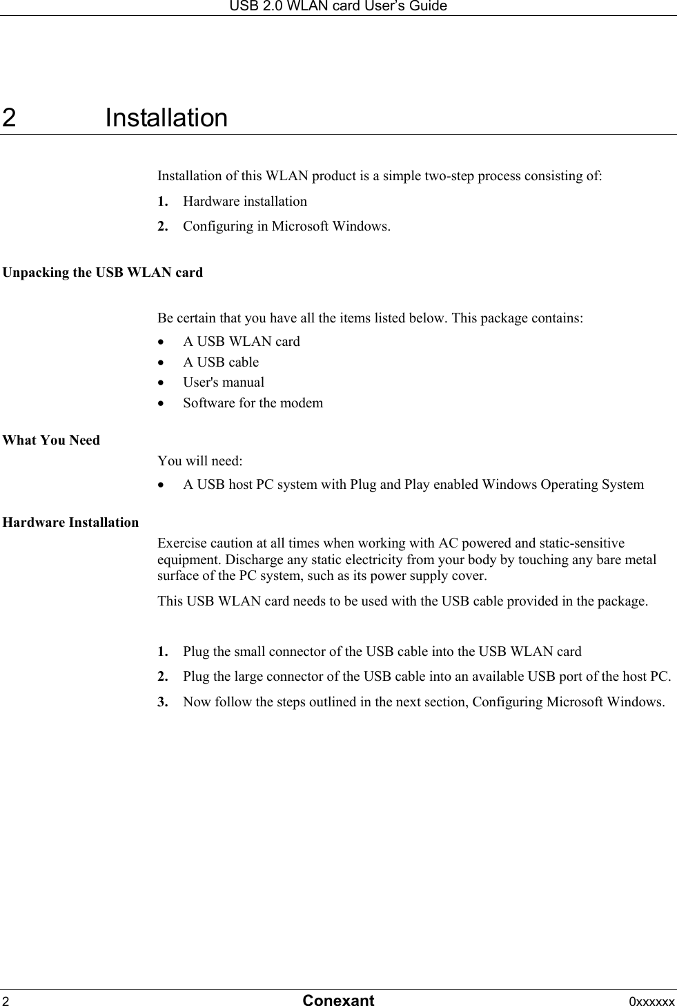 USB 2.0 WLAN card User&rsquo;s Guide 2  Conexant 0xxxxxx  2 Installation Installation of this WLAN product is a simple two-step process consisting of: 1.  Hardware installation 2.  Configuring in Microsoft Windows.  Unpacking the USB WLAN card  Be certain that you have all the items listed below. This package contains: &bull;  A USB WLAN card &bull;  A USB cable &bull;  User's manual &bull;  Software for the modem   What You Need You will need: &bull;  A USB host PC system with Plug and Play enabled Windows Operating System  Hardware Installation Exercise caution at all times when working with AC powered and static-sensitive equipment. Discharge any static electricity from your body by touching any bare metal surface of the PC system, such as its power supply cover. This USB WLAN card needs to be used with the USB cable provided in the package.   1.  Plug the small connector of the USB cable into the USB WLAN card 2.  Plug the large connector of the USB cable into an available USB port of the host PC. 3.  Now follow the steps outlined in the next section, Configuring Microsoft Windows. 
