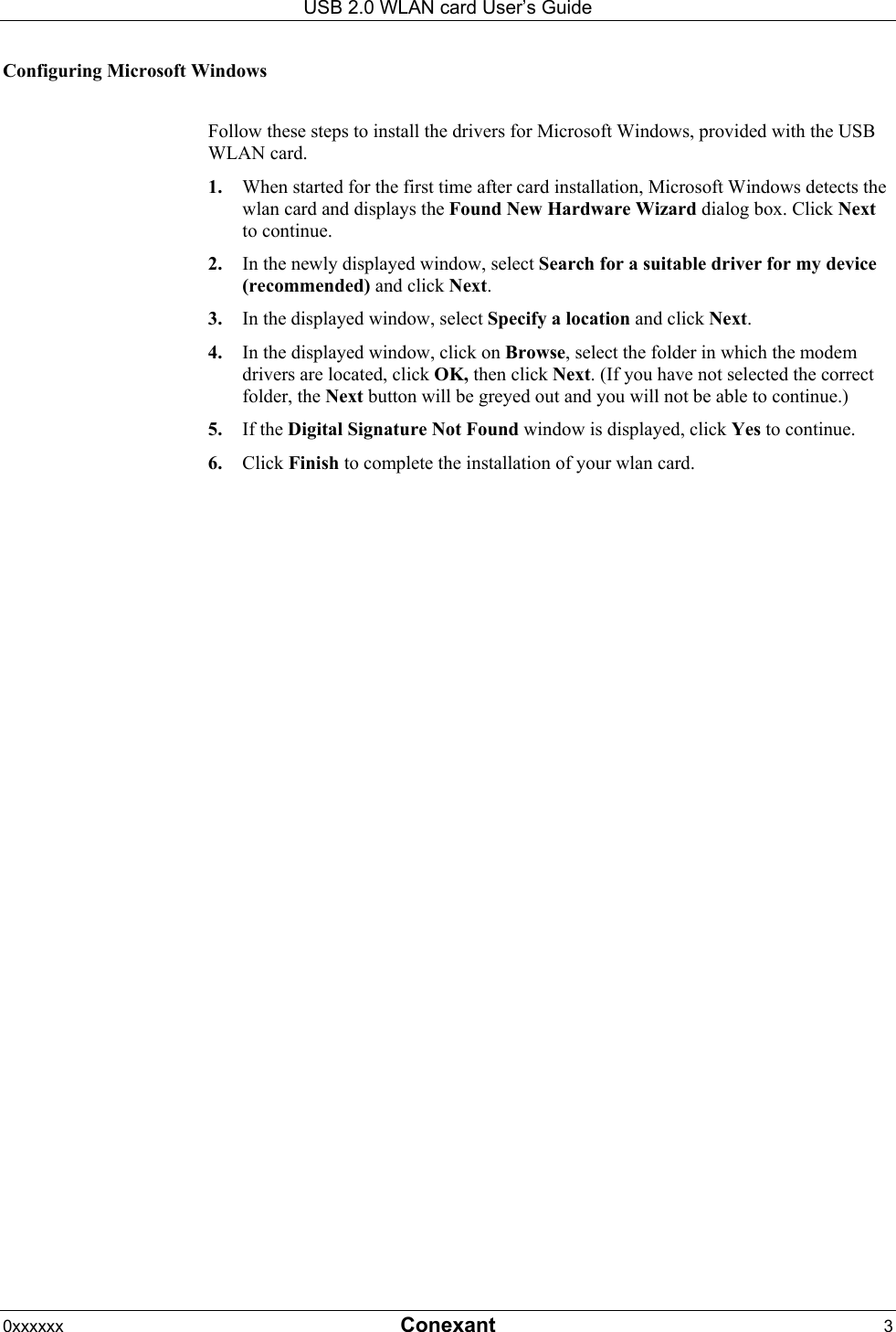 USB 2.0 WLAN card User&rsquo;s Guide 0xxxxxx  Conexant 3  Configuring Microsoft Windows  Follow these steps to install the drivers for Microsoft Windows, provided with the USB WLAN card. 1.  When started for the first time after card installation, Microsoft Windows detects the wlan card and displays the Found New Hardware Wizard dialog box. Click Next to continue. 2.  In the newly displayed window, select Search for a suitable driver for my device (recommended) and click Next. 3.  In the displayed window, select Specify a location and click Next. 4.  In the displayed window, click on Browse, select the folder in which the modem drivers are located, click OK, then click Next. (If you have not selected the correct folder, the Next button will be greyed out and you will not be able to continue.) 5.  If the Digital Signature Not Found window is displayed, click Yes to continue.  6.  Click Finish to complete the installation of your wlan card. 