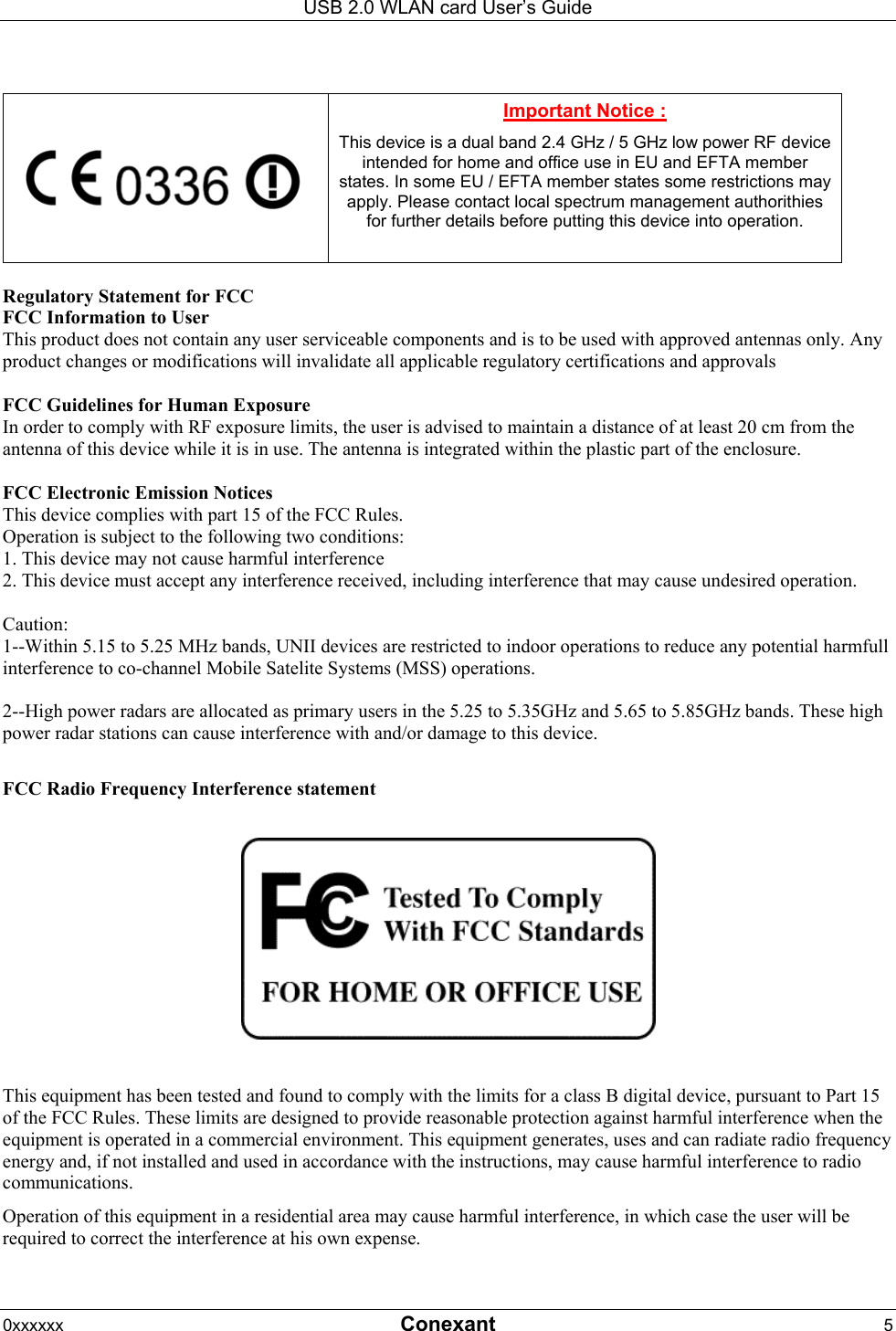 USB 2.0 WLAN card User&rsquo;s Guide 0xxxxxx  Conexant 5      Important Notice : This device is a dual band 2.4 GHz / 5 GHz low power RF device intended for home and office use in EU and EFTA member states. In some EU / EFTA member states some restrictions may apply. Please contact local spectrum management authorithies for further details before putting this device into operation.  Regulatory Statement for FCC FCC Information to User This product does not contain any user serviceable components and is to be used with approved antennas only. Any product changes or modifications will invalidate all applicable regulatory certifications and approvals  FCC Guidelines for Human Exposure In order to comply with RF exposure limits, the user is advised to maintain a distance of at least 20 cm from the antenna of this device while it is in use. The antenna is integrated within the plastic part of the enclosure.  FCC Electronic Emission Notices This device complies with part 15 of the FCC Rules. Operation is subject to the following two conditions: 1. This device may not cause harmful interference 2. This device must accept any interference received, including interference that may cause undesired operation.  Caution:  1--Within 5.15 to 5.25 MHz bands, UNII devices are restricted to indoor operations to reduce any potential harmfull interference to co-channel Mobile Satelite Systems (MSS) operations.  2--High power radars are allocated as primary users in the 5.25 to 5.35GHz and 5.65 to 5.85GHz bands. These high power radar stations can cause interference with and/or damage to this device.  FCC Radio Frequency Interference statement    This equipment has been tested and found to comply with the limits for a class B digital device, pursuant to Part 15 of the FCC Rules. These limits are designed to provide reasonable protection against harmful interference when the equipment is operated in a commercial environment. This equipment generates, uses and can radiate radio frequency energy and, if not installed and used in accordance with the instructions, may cause harmful interference to radio communications. Operation of this equipment in a residential area may cause harmful interference, in which case the user will be required to correct the interference at his own expense.  