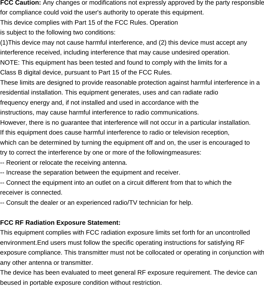 FCC Caution: Any changes or modifications not expressly approved by the party responsible for compliance could void the user's authority to operate this equipment. This device complies with Part 15 of the FCC Rules. Operation is subject to the following two conditions: (1)This device may not cause harmful interference, and (2) this device must accept any interference received, including interference that may cause undesired operation. NOTE: This equipment has been tested and found to comply with the limits for a Class B digital device, pursuant to Part 15 of the FCC Rules. These limits are designed to provide reasonable protection against harmful interference in a residential installation. This equipment generates, uses and can radiate radio frequency energy and, if not installed and used in accordance with the instructions, may cause harmful interference to radio communications. However, there is no guarantee that interference will not occur in a particular installation. If this equipment does cause harmful interference to radio or television reception, which can be determined by turning the equipment off and on, the user is encouraged to try to correct the interference by one or more of the followingmeasures: -- Reorient or relocate the receiving antenna. -- Increase the separation between the equipment and receiver. -- Connect the equipment into an outlet on a circuit different from that to which the receiver is connected. -- Consult the dealer or an experienced radio/TV technician for help.  FCC RF Radiation Exposure Statement: This equipment complies with FCC radiation exposure limits set forth for an uncontrolled environment.End users must follow the specific operating instructions for satisfying RF exposure compliance. This transmitter must not be collocated or operating in conjunction with any other antenna or transmitter. The device has been evaluated to meet general RF exposure requirement. The device can beused in portable exposure condition without restriction. 